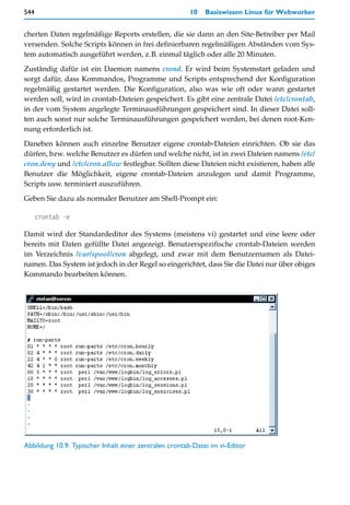 544                                                     10   Basiswissen Linux für Webworker


cherten Daten regelmäßige Reports erstellen, die sie dann an den Site-Betreiber per Mail
versenden. Solche Scripts können in frei definierbaren regelmäßigen Abständen vom Sys-
tem automatisch ausgeführt werden, z.B. einmal täglich oder alle 20 Minuten.

Zuständig dafür ist ein Daemon namens crond. Er wird beim Systemstart geladen und
sorgt dafür, dass Kommandos, Programme und Scripts entsprechend der Konfiguration
regelmäßig gestartet werden. Die Konfiguration, also was wie oft oder wann gestartet
werden soll, wird in crontab-Dateien gespeichert. Es gibt eine zentrale Datei /etc/crontab,
in der vom System angelegte Terminausführungen gespeichert sind. In dieser Datei soll-
ten auch sonst nur solche Terminausführungen gespeichert werden, bei denen root-Ken-
nung erforderlich ist.

Daneben können auch einzelne Benutzer eigene crontab-Dateien einrichten. Ob sie das
dürfen, bzw. welche Benutzer es dürfen und welche nicht, ist in zwei Dateien namens /etc/
cron.deny und /etc/cron.allow festlegbar. Sollten diese Dateien nicht existieren, haben alle
Benutzer die Möglichkeit, eigene crontab-Dateien anzulegen und damit Programme,
Scripts usw. terminiert auszuführen.

Geben Sie dazu als normaler Benutzer am Shell-Prompt ein:

      crontab -e

Damit wird der Standardeditor des Systems (meistens vi) gestartet und eine leere oder
bereits mit Daten gefüllte Datei angezeigt. Benutzerspezifische crontab-Dateien werden
im Verzeichnis /var/spool/cron abgelegt, und zwar mit dem Benutzernamen als Datei-
namen. Das System ist jedoch in der Regel so eingerichtet, dass Sie die Datei nur über obiges
Kommando bearbeiten können.




Abbildung 10.9: Typischer Inhalt einer zentralen crontab-Datei im vi-Editor
 