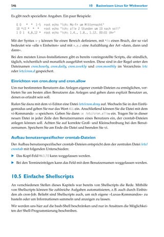 546                                                 10   Basiswissen Linux für Webworker


Es gibt noch speziellere Angaben. Ein paar Beispiele:

      0 0 * * 1-5      root echo "ich: Mo-Fr um Mitternacht"
      10 */2 * * *     root echo "ich: alle 2 Stunden um 10 nach voll"
      1 0 1 4,8,12 *   root echo "ich: 1.4., 1.8., 1.12. 00:01 Uhr"

Mit der Syntax x-y können Sie einen Bereich definieren, mit */x einen Bruch, der so viel
bedeutet wie »alle x Einheiten« und mit x,y,z eine Aufzählung der Art »dann, dann und
dann«.

Bei den meisten Linux-Installationen gibt es bereits voreingestellte Scripts, die stündlich,
täglich, wöchentlich und monatlich ausgeführt werden. Diese sind in der Regel unter den
Dateinamen cron.hourly, cron.daily, cron.weekly und cron.monthly im Verzeichnis /etc
oder /etc/cron.d gespeichert.

Einrichten von cron.deny und cron.allow
Um nur bestimmten Benutzern das Anlegen eigener crontab-Dateien zu ermöglichen, ver-
bieten Sie am besten allen Benutzern das Anlegen und geben dann explizit Benutzer an,
denen es erlaubt sein soll.
Rufen Sie dazu mit dem vi-Editor eine Datei /etc/cron.deny auf. Wechseln Sie in den Einfü-
gemodus und geben Sie nur das Wort ALL ein. Anschließend können Sie die Datei mit dem
vi-Kommando :w speichern. Geben Sie dann :e /etc/cron.allow ein. Tragen Sie in dieser
neuen Datei in jeder Zeile den Benutzernamen eines Benutzers ein, der crontab-Dateien
anlegen können soll. Achten Sie auf korrekte Groß- und Kleinschreibung bei den Benut-
zernamen. Speichern Sie am Ende die Datei und beenden Sie vi.

Aufbau benutzerspezifischer crontab-Dateien
Der Aufbau benutzerspezifischer crontab-Dateien entspricht dem der zentralen Datei /etc/
crontab mit folgenden Unterschieden:

   Das Kopf-Feld MAILTO kann weggelassen werden.

   Bei den Termineinträgen kann das Feld mit dem Benutzernamen weggelassen werden.



10.5 Einfache Shellscripts
An verschiedenen Stellen dieses Kapitels war bereits von Shellscripts die Rede. Mithilfe
von Shellscripts können Sie zahlreiche Aufgaben automatisieren, z.B. auch durch Einbin-
den als cron-Job. Beliebt sind Shellscripts auch, um sich eigene »Luxus-Kommandos« zu
basteln oder um Informationen sammeln und anzeigen zu lassen.

Wir werden uns hier auf die bash-Shell beschränken und nur in Ansätzen die Möglichkei-
ten der Shell-Programmierung beschreiben.
 