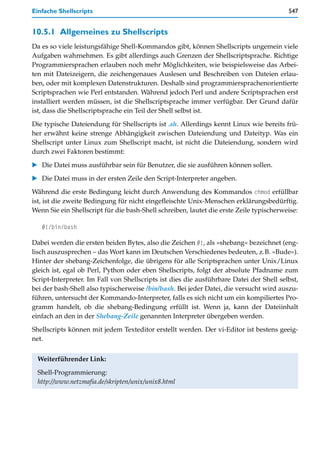 Einfache Shellscripts                                                                    547


10.5.1 Allgemeines zu Shellscripts
Da es so viele leistungsfähige Shell-Kommandos gibt, können Shellscripts ungemein viele
Aufgaben wahrnehmen. Es gibt allerdings auch Grenzen der Shellscriptsprache. Richtige
Programmiersprachen erlauben noch mehr Möglichkeiten, wie beispielsweise das Arbei-
ten mit Dateizeigern, die zeichengenaues Auslesen und Beschreiben von Dateien erlau-
ben, oder mit komplexen Datenstrukturen. Deshalb sind programmiersprachenorientierte
Scriptsprachen wie Perl entstanden. Während jedoch Perl und andere Scriptsprachen erst
installiert werden müssen, ist die Shellscriptsprache immer verfügbar. Der Grund dafür
ist, dass die Shellscriptsprache ein Teil der Shell selbst ist.

Die typische Dateiendung für Shellscripts ist .sh. Allerdings kennt Linux wie bereits frü-
her erwähnt keine strenge Abhängigkeit zwischen Dateiendung und Dateityp. Was ein
Shellscript unter Linux zum Shellscript macht, ist nicht die Dateiendung, sondern wird
durch zwei Faktoren bestimmt:

   Die Datei muss ausführbar sein für Benutzer, die sie ausführen können sollen.
   Die Datei muss in der ersten Zeile den Script-Interpreter angeben.

Während die erste Bedingung leicht durch Anwendung des Kommandos chmod erfüllbar
ist, ist die zweite Bedingung für nicht eingefleischte Unix-Menschen erklärungsbedürftig.
Wenn Sie ein Shellscript für die bash-Shell schreiben, lautet die erste Zeile typischerweise:

   #!/bin/bash

Dabei werden die ersten beiden Bytes, also die Zeichen #!, als »shebang« bezeichnet (eng-
lisch auszusprechen – das Wort kann im Deutschen Verschiedenes bedeuten, z.B. »Bude«).
Hinter der shebang-Zeichenfolge, die übrigens für alle Scriptsprachen unter Unix/Linux
gleich ist, egal ob Perl, Python oder eben Shellscripts, folgt der absolute Pfadname zum
Script-Interpreter. Im Fall von Shellscripts ist dies die ausführbare Datei der Shell selbst,
bei der bash-Shell also typischerweise /bin/bash. Bei jeder Datei, die versucht wird auszu-
führen, untersucht der Kommando-Interpreter, falls es sich nicht um ein kompiliertes Pro-
gramm handelt, ob die shebang-Bedingung erfüllt ist. Wenn ja, kann der Dateiinhalt
einfach an den in der Shebang-Zeile genannten Interpreter übergeben werden.

Shellscripts können mit jedem Texteditor erstellt werden. Der vi-Editor ist bestens geeig-
net.


 Weiterführender Link:

 Shell-Programmierung:
 http://www.netzmafia.de/skripten/unix/unix8.html
 