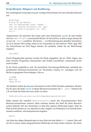 548                                                  10   Basiswissen Linux für Webworker


Script-Beispiel, Ablageort und Ausführung
Das nachfolgende Script gibt ein paar wichtige Informationen für den aktuellen Benutzer
aus:

      #!/bin/bash
      # Infos für den Benutzer
      echo "Ihr Benutzername lautet: `whoami`"
      echo "Ihr aktuelles Verzeichnis ist: `pwd`"
      echo "Die aktuelle Systemzeit ist: `date`"
      exit 0

Angenommen, Sie speichern das Script unter dem Dateinamen myinfo ab und erteilen
ihm mit chmod 744 myinfo ausreichende Rechte. Im Verzeichnis, in dem es liegt, können Sie
es nun mit ./myinfo ausführen. Die Syntax ./ zur Bezeichnung des aktuellen Verzeichnis-
ses ist in diesem Fall wichtig, sofern es ein Verzeichnis ist, das nicht im »Pfad« liegt. Wel-
che Verzeichnisse im Pfad liegen, können Sie ermitteln, indem Sie am Shell-Prompt
eingeben:

      echo $PATH

Durch Doppelpunkte getrennt werden die Pfade angegeben, die im »Pfad« liegen, also
beim Versuch, Programme, Kommandos oder Scripts auszuführen, automatisch durch-
sucht werden.

In der Praxis empfiehlt es sich, für persönliche Verwaltungs-Shellscripts unterhalb des
persönlichen Benutzerverzeichnisses ein Verzeichnis namens bin anzulegen und die
Rechte in geeigneter Form festlegen. Also so:

      cd $HOME
      mkdir bin
      chmod 744 bin

Als Nächstes sollten Sie das neue Verzeichnis in Ihre PATH-Variable aufnehmen. Bearbei-
ten Sie dazu die Datei .bashrc in Ihrem Benutzerverzeichnis mit vi .bashrc. Notieren Sie
z.B. am Ende der Datei eine neue Zeile wie diese:

      PATH=/sbin:/bin:/usr/sbin:/usr/bin:/home/Benutzeverzeichnis/bin

Dabei müssen Sie natürlich Benutzerverzeichnis durch den Verzeichnisnamen Ihres
Benutzerverzeichnisses ersetzen. Beim nächsten Starten der Shell für Ihren Benutzer-
namen befindet sich das Verzeichnis, in dem Ihre eigenen Shellscripts liegen, dann im
Pfad und Sie können sie von überall aus ohne Angabe von Pfadnamen wie normale Kom-
mandos ausführen, also beispielsweise eingeben:

      myinfo

Am Ende des obigen Beispielscripts ist eine Zeile mit dem Inhalt exit 0 notiert. Dies soll-
ten Sie in einem sauber programmierten Shellscript am Ende immer notieren. Das Kom-
 