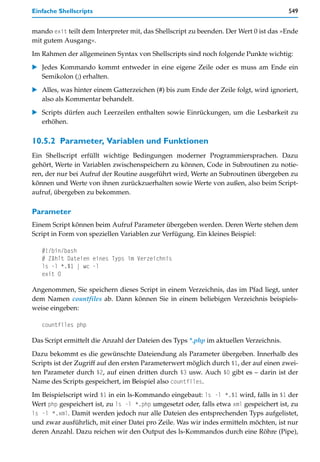 Einfache Shellscripts                                                                  549


mando exit teilt dem Interpreter mit, das Shellscript zu beenden. Der Wert 0 ist das »Ende
mit gutem Ausgang«.

Im Rahmen der allgemeinen Syntax von Shellscripts sind noch folgende Punkte wichtig:

   Jedes Kommando kommt entweder in eine eigene Zeile oder es muss am Ende ein
   Semikolon (;) erhalten.

   Alles, was hinter einem Gatterzeichen (#) bis zum Ende der Zeile folgt, wird ignoriert,
   also als Kommentar behandelt.

   Scripts dürfen auch Leerzeilen enthalten sowie Einrückungen, um die Lesbarkeit zu
   erhöhen.

10.5.2 Parameter, Variablen und Funktionen
Ein Shellscript erfüllt wichtige Bedingungen moderner Programmiersprachen. Dazu
gehört, Werte in Variablen zwischenspeichern zu können, Code in Subroutinen zu notie-
ren, der nur bei Aufruf der Routine ausgeführt wird, Werte an Subroutinen übergeben zu
können und Werte von ihnen zurückzuerhalten sowie Werte von außen, also beim Script-
aufruf, übergeben zu bekommen.

Parameter
Einem Script können beim Aufruf Parameter übergeben werden. Deren Werte stehen dem
Script in Form von speziellen Variablen zur Verfügung. Ein kleines Beispiel:

   #!/bin/bash
   # Zählt Dateien eines Typs im Verzeichnis
   ls -l *.$1 | wc -l
   exit 0

Angenommen, Sie speichern dieses Script in einem Verzeichnis, das im Pfad liegt, unter
dem Namen countfiles ab. Dann können Sie in einem beliebigen Verzeichnis beispiels-
weise eingeben:

   countfiles php

Das Script ermittelt die Anzahl der Dateien des Typs *.php im aktuellen Verzeichnis.

Dazu bekommt es die gewünschte Dateiendung als Parameter übergeben. Innerhalb des
Scripts ist der Zugriff auf den ersten Parameterwert möglich durch $1, der auf einen zwei-
ten Parameter durch $2, auf einen dritten durch $3 usw. Auch $0 gibt es – darin ist der
Name des Scripts gespeichert, im Beispiel also countfiles.

Im Beispielscript wird $1 in ein ls-Kommando eingebaut: ls -l *.$1 wird, falls in $1 der
Wert php gespeichert ist, zu ls -l *.php umgesetzt oder, falls etwa xml gespeichert ist, zu
ls -l *.xml. Damit werden jedoch nur alle Dateien des entsprechenden Typs aufgelistet,
und zwar ausführlich, mit einer Datei pro Zeile. Was wir indes ermitteln möchten, ist nur
deren Anzahl. Dazu reichen wir den Output des ls-Kommandos durch eine Röhre (Pipe),
 