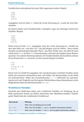 Einfache Shellscripts                                                                                    551


Variablen kann auch jederzeit ein neuer Wert zugewiesen werden. Beispiel:

     x=abc
     y=def
     x=ghi
     echo $x

Ausgegeben wird am Ende ghi. Durch die zweite Zuweisung an x wurde die erste über-
schrieben.

Sie können jedoch auch Variableninhalte verknüpfen, sogar den bisherigen Inhalt einer
Variablen. Beispiel:

     x=abc
     y=def
     x=$x$y
     echo $x

Damit wird am Ende abcdef ausgegeben, denn die zweite Zuweisung an x besteht aus
dem alten Wert von x und dem von y. Das gilt übrigens auch für Zahlen – diese werden
ebenfalls als Zeichenketten behandelt. Wenn x den Wert 10 hätte und y den Wert 20, dann
würde durch $x+$y als Wert 10+20 herauskommen, nicht aber das Ergebnis dieser Rechen-
operation. Um einfache Rechenoperationen mit Variableninhalten durchzuführen, können
Sie das Kommando expr benutzen. Um bei unserem Beispiel zu bleiben:

     x=10
     y=20
     x=`expr $x + $y`
     echo $x

Damit wird wie erhofft 30 ausgegeben. Das expr-Kommando verarbeitet Variablen, deren
Inhalt sich numerisch interpretieren lässt, und Zahlen. Bei Kommazahlen ist der Punkt
das Dezimalzeichen. Neben den Grundrechenarten + – * / beherrscht das expr-Kom-
mando auch noch Vergleiche und die logische Wahrheitsbewertung. Informationen zu den
Möglichkeiten bietet das Shell-Kommando man expr.

Vordefinierte Variablen
Innerhalb eines Shellscripts stehen auch vordefinierte Variablen zur Verfügung, die an
Stelle sprechender Namen aus Zahlen, Satzzeichen oder Ähnlichem bestehen. Nachfol-
gende Tabelle listet die vordefinierten Variablen auf:


 Kommando               Wirkung
 !                      Wahr, wenn eine Bedingung nicht zutrifft.
 $s1 = $s2              Wahr, wenn die Variablen $s1 und $s2 die gleiche Zeichenkette enthalten.
 $s1 != $s2             Wahr, wenn die Variablen $s1 und $s2 nicht die gleiche Zeichenkette enthalten.
Tabelle 10.14: Vordefinierte Variablen für Shellscripts
 