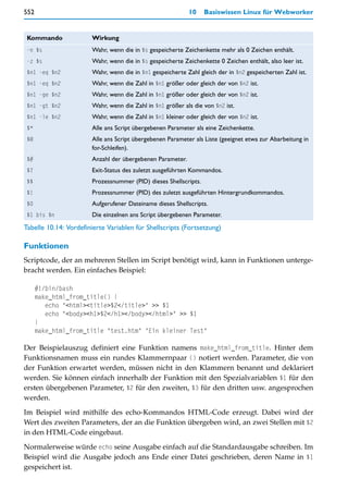 552                                                        10     Basiswissen Linux für Webworker


 Kommando              Wirkung
 -n $s                 Wahr, wenn die in $s gespeicherte Zeichenkette mehr als 0 Zeichen enthält.
 -z $s                 Wahr, wenn die in $s gespeicherte Zeichenkette 0 Zeichen enthält, also leer ist.
 $n1 -eq $n2           Wahr, wenn die in $n1 gespeicherte Zahl gleich der in $n2 gespeicherten Zahl ist.
 $n1 -eq $n2           Wahr, wenn die Zahl in $n1 größer oder gleich der von $n2 ist.
 $n1 -ge $n2           Wahr, wenn die Zahl in $n1 größer oder gleich der von $n2 ist.
 $n1 -gt $n2           Wahr, wenn die Zahl in $n1 größer als die von $n2 ist.
 $n1 -le $n2           Wahr, wenn die Zahl in $n1 kleiner oder gleich der von $n2 ist.
 $*                    Alle ans Script übergebenen Parameter als eine Zeichenkette.
 $@                    Alle ans Script übergebenen Parameter als Liste (geeignet etwa zur Abarbeitung in
                       for-Schleifen).
 $#                    Anzahl der übergebenen Parameter.
 $?                    Exit-Status des zuletzt ausgeführten Kommandos.
 $$                    Prozessnummer (PID) dieses Shellscripts.
 $!                    Prozessnummer (PID) des zuletzt ausgeführten Hintergrundkommandos.
 $0                    Aufgerufener Dateiname dieses Shellscripts.
 $1 bis $n             Die einzelnen ans Script übergebenen Parameter.
Tabelle 10.14: Vordefinierte Variablen für Shellscripts (Fortsetzung)

Funktionen
Scriptcode, der an mehreren Stellen im Script benötigt wird, kann in Funktionen unterge-
bracht werden. Ein einfaches Beispiel:

      #!/bin/bash
      make_html_from_title() {
         echo "<html><title>$2</title>" >> $1
         echo "<body><h1>$2</h1></body></html>" >> $1
      }
      make_html_from_title "test.htm" "Ein kleiner Test"

Der Beispielauszug definiert eine Funktion namens make_html_from_title. Hinter dem
Funktionsnamen muss ein rundes Klammernpaar () notiert werden. Parameter, die von
der Funktion erwartet werden, müssen nicht in den Klammern benannt und deklariert
werden. Sie können einfach innerhalb der Funktion mit den Spezialvariablen $1 für den
ersten übergebenen Parameter, $2 für den zweiten, $3 für den dritten usw. angesprochen
werden.

Im Beispiel wird mithilfe des echo-Kommandos HTML-Code erzeugt. Dabei wird der
Wert des zweiten Parameters, der an die Funktion übergeben wird, an zwei Stellen mit $2
in den HTML-Code eingebaut.

Normalerweise würde echo seine Ausgabe einfach auf die Standardausgabe schreiben. Im
Beispiel wird die Ausgabe jedoch ans Ende einer Datei geschrieben, deren Name in $1
gespeichert ist.
 