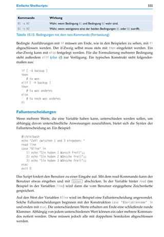Einfache Shellscripts                                                                             555


Kommando                 Wirkung
B1 -a B2                 Wahr, wenn Bedingung B1 und Bedingung B2 wahr sind.
B1 -o B2                 Wahr, wenn wenigstens eine der beiden Bedingungen B1 oder B2 zutrifft.
Tabelle 10.15: Bedingungen mit dem test-Kommando (Fortsetzung)

Bedingte Ausführungen mit if müssen am Ende, wie in den Beispielen zu sehen, mit fi
abgeschlossen werden. Der if-Zweig selbst muss stets mit then eingeleitet werden. Ein
else-Zweig kann mit else festgelegt werden. Für die Formulierung mehrerer Bedingung
steht außerdem elif (else if) zur Verfügung. Ein typisches Konstrukt sieht folgender-
maßen aus:

   if [    -d backup ]
   then
      #    tu was
   elif    [ -h backup ]
   then
      #    tu was anderes
   else
      #    tu noch was anderes
   fi

Fallunterscheidungen
Wenn mehrere Werte, die eine Variable haben kann, unterschieden werden sollen, um
abhängig davon unterschiedliche Anweisungen auszuführen, bietet sich die Syntax der
Fallunterscheidung an. Ein Beispiel:

   #!/bin/bash
   echo "Zahl zwischen 1      und 3 eingeben: "
   read line
   case "$line" in
      1) echo "Sie haben      1 Wunsch frei!";;
      2) echo "Sie haben      2 Wünsche frei!";;
      3) echo "Sie haben      3 Wünsche frei!";;
   esac
   exit 0

Das Script fordert den Benutzer zu einer Eingabe auf. Mit dem read-Kommando kann der
Benutzer etwas eingeben und mit (Enter) abschicken. In der Variable hinter read (im
Beispiel in der Variablen line) wird dann die vom Benutzer eingegebene Zeichenkette
gespeichert.

Auf den Wert der Variablen $line wird im Beispiel eine Fallunterscheidung angewendet.
Solche Fallunterscheidungen beginnen mit der Konstruktion case "$Variablenname" in
und enden mit esac. Die unterschiedenen Werte erhalten am Ende eine schließende runde
Klammer. Abhängig von jedem unterschiedenen Wert können ein oder mehrere Komman-
dos notiert werden. Diese müssen jedoch alle mit doppeltem Semikolon abgeschlossen
werden.
 