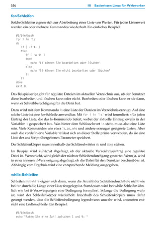 556                                                  10   Basiswissen Linux für Webworker


for-Schleifen
Solche Schleifen eignen sich zur Abarbeitung einer Liste von Werten. Für jeden Listenwert
werden ein oder mehrere Kommandos wiederholt. Ein einfaches Beispiel:

      #!/bin/bash
      for i in `ls`
      do
         if [ -f $i    ]
         then
             if [ -w   $i ]
             then
                echo   "$i können Sie bearbeiten oder löschen"
             else
                echo   "$i können Sie nicht bearbeiten oder löschen"
             fi
         fi
      done
      exit 0

Das Beispielscript gibt für reguläre Dateien im aktuellen Verzeichnis aus, ob der Benutzer
diese bearbeiten und löschen kann oder nicht. Bearbeiten oder löschen kann er sie dann,
wenn er Schreibberechtigung für die Datei hat.

Dazu wird mit dem Kommando ls eine Liste der Dateien im Verzeichnis erzeugt. Auf eine
solche Liste ist eine for-Schleife anwendbar. Mit for i in `ls` wird formuliert: »für jeden
Eintrag der Liste, die das ls-Kommando liefert, wobei der aktuelle Eintrag jeweils in der
Variablen i gespeichert ist«. Was hinter dem Schlüsselwort in steht, muss also eine Liste
sein. Viele Kommandos wie etwa ls, ps, who und andere erzeugen geeignete Listen. Aber
auch die vordefinierte Variable $@ lässt sich an dieser Stelle prima verwenden, da sie eine
Liste der ans Script übergebenen Parameter speichert.

Der Schleifenkörper muss innerhalb der Schlüsselwörter do und done stehen.

Im Beispiel wird zunächst abgefragt, ob der aktuelle Verzeichniseintrag eine reguläre
Datei ist. Wenn nicht, wird gleich der nächste Schleifendurchgang gestartet. Wenn ja, wird
in einer inneren if-Verzweigung abgefragt, ob die Datei für den Benutzer beschreibbar ist.
Abhängig vom Ergebnis wird eine entsprechende Meldung ausgegeben.

while-Schleifen
Schleifen mit while eignen sich dann, wenn die Anzahl der Schleifendurchläufe nicht wie
bei for durch die Länge einer Liste festgelegt ist. Stattdessen wird bei while-Schleifen ähn-
lich wie bei if-Verzweigungen eine Bedingung formuliert. Solange die Bedingung wahr
ist, wird der Schleifenkörper wiederholt. Innerhalb des Schleifenkörpers muss dafür
gesorgt werden, dass die Schleifenbedingung irgendwann unwahr wird, ansonsten ent-
steht eine Endlosschleife. Ein Beispiel:

      #!/bin/bash
      echo "Raten Sie eine Zahl zwischen 1 und 9: "
 