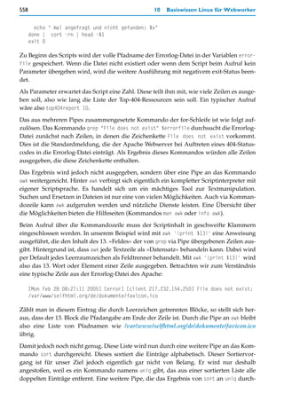 558                                                 10   Basiswissen Linux für Webworker


        echo " mal angefragt und nicht gefunden: $x"
      done | sort -rn | head -$1
      exit 0

Zu Beginn des Scripts wird der volle Pfadname der Errorlog-Datei in der Variablen error-
file gespeichert. Wenn die Datei nicht existiert oder wenn dem Script beim Aufruf kein
Parameter übergeben wird, wird die weitere Ausführung mit negativem exit-Status been-
det.

Als Parameter erwartet das Script eine Zahl. Diese teilt ihm mit, wie viele Zeilen es ausge-
ben soll, also wie lang die Liste der Top-404-Ressourcen sein soll. Ein typischer Aufruf
wäre also top404report 10.

Das aus mehreren Pipes zusammengesetzte Kommando der for-Schleife ist wie folgt auf-
zulösen. Das Kommando grep "File does not exist" $errorfile durchsucht die Errorlog-
Datei zunächst nach Zeilen, in denen die Zeichenkette File does not exist vorkommt.
Dies ist die Standardmeldung, die der Apache Webserver bei Auftreten eines 404-Status-
codes in die Errorlog-Datei einträgt. Als Ergebnis dieses Kommandos würden alle Zeilen
ausgegeben, die diese Zeichenkette enthalten.
Das Ergebnis wird jedoch nicht ausgegeben, sondern über eine Pipe an das Kommando
awk weitergereicht. Hinter awk verbirgt sich eigentlich ein kompletter Scriptinterpreter mit
eigener Scriptsprache. Es handelt sich um ein mächtiges Tool zur Textmanipulation.
Suchen und Ersetzen in Dateien ist nur eine von vielen Möglichkeiten. Auch via Komman-
dozeile kann awk aufgerufen werden und nützliche Dienste leisten. Eine Übersicht über
die Möglichkeiten bieten die Hilfeseiten (Kommandos man awk oder info awk).

Beim Aufruf über die Kommandozeile muss der Scriptinhalt in geschweifte Klammern
eingeschlossen werden. In unserem Beispiel wird mit awk '{print $13}' eine Anweisung
ausgeführt, die den Inhalt des 13. »Feldes« der von grep via Pipe übergebenen Zeilen aus-
gibt. Hintergrund ist, dass awk jede Textzeile als »Datensatz« behandeln kann. Dabei wird
per Default jedes Leerraumzeichen als Feldtrenner behandelt. Mit awk '{print $13}' wird
also das 13. Wort oder Element einer Zeile ausgegeben. Betrachten wir zum Verständnis
eine typische Zeile aus der Errorlog-Datei des Apache:

      [Mon Feb 28 08:27:11 2005] [error] [client 217.232.154.250] File does not exist:
      /var/www/selfhtml.org/de/dokumente/favicon.ico

Zählt man in diesem Eintrag die durch Leerzeichen getrennten Blöcke, so stellt sich her-
aus, dass der 13. Block die Pfadangabe am Ende der Zeile ist. Durch die Pipe an awk bleibt
also eine Liste von Pfadnamen wie /var/www/selfhtml.org/de/dokumente/favicon.ico
übrig.
Damit jedoch noch nicht genug. Diese Liste wird nun durch eine weitere Pipe an das Kom-
mando sort durchgereicht. Dieses sortiert die Einträge alphabetisch. Dieser Sortiervor-
gang ist für unser Ziel jedoch eigentlich gar nicht von Belang. Er wird nur deshalb
angestoßen, weil es ein Kommando namens uniq gibt, das aus einer sortierten Liste alle
doppelten Einträge entfernt. Eine weitere Pipe, die das Ergebnis von sort an uniq durch-
 