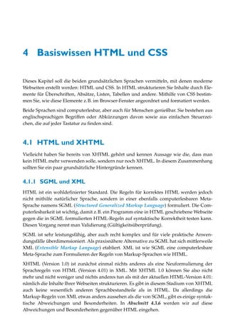 4 Basiswissen HTML und CSS

Dieses Kapitel soll die beiden grundsätzlichen Sprachen vermitteln, mit denen moderne
Webseiten erstellt werden: HTML und CSS. In HTML strukturieren Sie Inhalte durch Ele-
mente für Überschriften, Absätze, Listen, Tabellen und andere. Mithilfe von CSS bestim-
men Sie, wie diese Elemente z.B. im Browser-Fenster angeordnet und formatiert werden.
Beide Sprachen sind computerlesbar, aber auch für Menschen genießbar. Sie bestehen aus
englischsprachigen Begriffen oder Abkürzungen davon sowie aus einfachen Steuerzei-
chen, die auf jeder Tastatur zu finden sind.



4.1 HTML und XHTML
Vielleicht haben Sie bereits von XHTML gehört und kennen Aussage wie die, dass man
kein HTML mehr verwenden solle, sondern nur noch XHTML. In diesem Zusammenhang
sollten Sie ein paar grundsätzliche Hintergründe kennen.


4.1.1 SGML und XML
HTML ist ein wohldefinierter Standard. Die Regeln für korrektes HTML werden jedoch
nicht mithilfe natürlicher Sprache, sondern in einer ebenfalls computerlesbaren Meta-
Sprache namens SGML (Structured Generalized Markup Language) formuliert. Die Com-
puterlesbarkeit ist wichtig, damit z.B. ein Programm eine in HTML geschriebene Webseite
gegen die in SGML formulierten HTML-Regeln auf syntaktische Korrektheit testen kann.
Diesen Vorgang nennt man Validierung (Gültigkeitsüberprüfung).

SGML ist sehr leistungsfähig, aber auch recht komplex und für viele praktische Anwen-
dungsfälle überdimensioniert. Als praxisnähere Alternative zu SGML hat sich mittlerweile
XML (Extensible Markup Language) etabliert. XML ist wie SGML eine computerlesbare
Meta-Sprache zum Formulieren der Regeln von Markup-Sprachen wie HTML.

XHTML (Version 1.0) ist zunächst einmal nichts anderes als eine Neuformulierung der
Sprachregeln von HTML (Version 4.01) in XML. Mit XHTML 1.0 können Sie also nicht
mehr und nicht weniger und nichts anderes tun als mit der aktuellen HTML-Version 4.01:
nämlich die Inhalte Ihrer Webseiten strukturieren. Es gibt in diesem Stadium von XHTML
auch keine wesentlich anderen Sprachbestandteile als in HTML. Da allerdings die
Markup-Regeln von XML etwas anders aussehen als die von SGML, gibt es einige syntak-
tische Abweichungen und Besonderheiten. In Abschnitt 4.3.6 werden wir auf diese
Abweichungen und Besonderheiten gegenüber HTML eingehen.
 