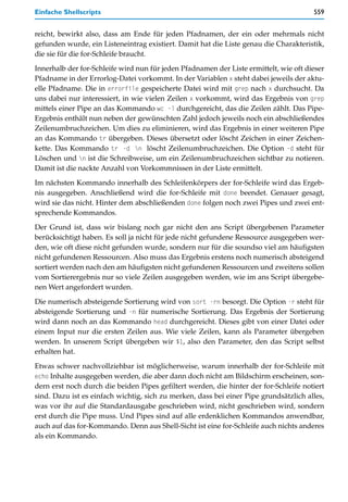Einfache Shellscripts                                                                  559


reicht, bewirkt also, dass am Ende für jeden Pfadnamen, der ein oder mehrmals nicht
gefunden wurde, ein Listeneintrag existiert. Damit hat die Liste genau die Charakteristik,
die sie für die for-Schleife braucht.

Innerhalb der for-Schleife wird nun für jeden Pfadnamen der Liste ermittelt, wie oft dieser
Pfadname in der Errorlog-Datei vorkommt. In der Variablen x steht dabei jeweils der aktu-
elle Pfadname. Die in errorfile gespeicherte Datei wird mit grep nach x durchsucht. Da
uns dabei nur interessiert, in wie vielen Zeilen x vorkommt, wird das Ergebnis von grep
mittels einer Pipe an das Kommando wc -l durchgereicht, das die Zeilen zählt. Das Pipe-
Ergebnis enthält nun neben der gewünschten Zahl jedoch jeweils noch ein abschließendes
Zeilenumbruchzeichen. Um dies zu eliminieren, wird das Ergebnis in einer weiteren Pipe
an das Kommando tr übergeben. Dieses übersetzt oder löscht Zeichen in einer Zeichen-
kette. Das Kommando tr -d n löscht Zeilenumbruchzeichen. Die Option -d steht für
Löschen und n ist die Schreibweise, um ein Zeilenumbruchzeichen sichtbar zu notieren.
Damit ist die nackte Anzahl von Vorkommnissen in der Liste ermittelt.

Im nächsten Kommando innerhalb des Schleifenkörpers der for-Schleife wird das Ergeb-
nis ausgegeben. Anschließend wird die for-Schleife mit done beendet. Genauer gesagt,
wird sie das nicht. Hinter dem abschließenden done folgen noch zwei Pipes und zwei ent-
sprechende Kommandos.

Der Grund ist, dass wir bislang noch gar nicht den ans Script übergebenen Parameter
berücksichtigt haben. Es soll ja nicht für jede nicht gefundene Ressource ausgegeben wer-
den, wie oft diese nicht gefunden wurde, sondern nur für die soundso viel am häufigsten
nicht gefundenen Ressourcen. Also muss das Ergebnis erstens noch numerisch absteigend
sortiert werden nach den am häufigsten nicht gefundenen Ressourcen und zweitens sollen
vom Sortierergebnis nur so viele Zeilen ausgegeben werden, wie im ans Script übergebe-
nen Wert angefordert wurden.

Die numerisch absteigende Sortierung wird von sort -rn besorgt. Die Option -r steht für
absteigende Sortierung und -n für numerische Sortierung. Das Ergebnis der Sortierung
wird dann noch an das Kommando head durchgereicht. Dieses gibt von einer Datei oder
einem Input nur die ersten Zeilen aus. Wie viele Zeilen, kann als Parameter übergeben
werden. In unserem Script übergeben wir $1, also den Parameter, den das Script selbst
erhalten hat.

Etwas schwer nachvollziehbar ist möglicherweise, warum innerhalb der for-Schleife mit
echo Inhalte ausgegeben werden, die aber dann doch nicht am Bildschirm erscheinen, son-
dern erst noch durch die beiden Pipes gefiltert werden, die hinter der for-Schleife notiert
sind. Dazu ist es einfach wichtig, sich zu merken, dass bei einer Pipe grundsätzlich alles,
was vor ihr auf die Standardausgabe geschrieben wird, nicht geschrieben wird, sondern
erst durch die Pipe muss. Und Pipes sind auf alle erdenklichen Kommandos anwendbar,
auch auf das for-Kommando. Denn aus Shell-Sicht ist eine for-Schleife auch nichts anderes
als ein Kommando.
 