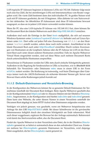 562                                                   11   Webseiten in HTTP-Umgebung


LAN-typische IP-Adressen beginnen in kleineren LANs mit 192.168. Dahinter folgt meist
noch eine fixe Zahl, die bei sternförmigen LANs mit Internetanschluss vom Router vorge-
geben wird. Die vierte Zahl bestimmt dann den individuellen PC. In großen Netzen wird
auch mit IP-Adressen gearbeitet, die mit 10 beginnen. Alles dahinter ist vom Netzverwal-
ter frei definierbar. Im öffentlichen IP-Adressraum sind diese IP-Adressräume bewusst
ausgespart, so dass sie in jedem LAN intern verwendet werden können.

Wenn Ihr PC also eine LAN-typische IP-Adresse wie 192.168.101.3 hat, dann können Sie
die Document Root des lokalen Webservers auch über http://192.168.101.3/ erreichen.

Außerdem sind noch die Einträge in der Datei hosts maßgeblich, die sich auf neueren
Windows-Systemen unter [windows]system32driversetc befindet und auf Linux-Sys-
temen unter /etc. Dort sollte auf jeden Fall eine Zuweisung von 127.0.0.1 an den Host-
namen localhost erstellt werden, sofern diese noch nicht existiert. Anschließend ist die
lokale Document Root auch unter http://localhost/ erreichbar. Durch weitere Zuweisun-
gen von Hostnamen an die Loopback-Adresse oder die IP-Adresse im LAN ist die Docu-
ment Root auch unter diesen anderen Hostnamen erreichbar. Falls im Apache Webserver
Virtual Hosts eingerichtet werden, sind auf diese Weise auch mehrere Document Roots
durch unterschiedliche Hostnamen ansprechbar.

Verzeichnisse in Pfadnamen werden bei URIs stets durch einfache Schrägstriche getrennt.
Außerdem ist die Regelung für Sonderzeichen in URIs zu beachten, wie in Abschnitt 4.8.6
behandelt. Ein Verzeichnis- oder Dateiname münz muss in einem URI in der Form
m%FCnz notiert werden. Die Kodierung ist notwendig, weil beim Übertragen über Gate-
ways immer noch der ASCII-Zeichensatz als sicherster kleinster Nenner gilt. Server und
Browser lösen solche Kodierungen jedoch korrekt auf.


11.1.2 Default-Dateinamen und Verzeichnis-Browsing
In der Konfiguration des Webservers können Sie so genannte Default-Dateinamen für Ver-
zeichnisse innerhalb der Document Root festlegen. Beim Apache Webserver geschieht dies
in der Konfigurationsdatei httpd.conf oder in .htaccess-Dateien mit der Direktive Directory-
Index. Angenommen, in der Konfiguration sind hierbei index.htm und index.html genannt.
Dann kann eine Webseite, die unter diesem Namen in einem Verzeichnis unterhalb der
Document Root abgelegt ist, beim HTTP-Aufruf ohne Dateinamen aufgerufen werden.

Verfolgen wir jedoch genauer, was geschieht, wenn ein Webserver beispielsweise eine
Anfrage für den URI http://127.0.0.1/ erhält. Bei dieser Schreibweise ist die gewünschte
Datenressource lediglich durch den einzelnen Schrägstrich am Ende referenziert. Wird
auch dieser weggelassen, ergänzen ihn Browser bei der Anfrage automatisch. Referenziert
wird damit das Startverzeichnis selbst, also die Document Root.

Findet der Apache Webserver in dem Verzeichnis eine Datei, die in der Direktive Directo-
ryIndex genannt ist, so liefert er automatisch diese an den aufrufenden Client aus. Existie-
ren mehrere bei DirectoryIndex genannte Dateinamen im Verzeichnis, wird diejenige
Datei ausgeliefert, die bei DirectoryIndex zuerst genannt ist.
 