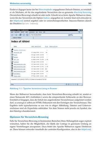 Webseiten serverseitig                                                                563


Findet er dagegen keine der bei DirectoryIndex angegebenen Default-Dateien, so ermittelt
er als Nächstes, ob für das angeforderte Verzeichnis das so genannte directory browsing
(Verzeichnis-Browsing) erlaubt ist oder nicht. Erlaubt ist es beim Apache Webserver dann,
wenn für das Verzeichnis die Option Indexes angegeben ist. Letztere lässt sich entweder in
der httpd.conf zentral angeben oder in verzeichnisspezifischen .htaccess-Dateien (durch
die Direktive Options Indexes).




Abbildung 11.1: Typisches Verzeichnis-Listing im Browser

Wenn der Webserver herausfindet, dass kein Verzeichnis-Browsing erlaubt ist, sendet er
einen Statuscode 403 (»forbidden«) sowie die entsprechende Fehlerseite an den Browser.
Ermittelt er hingegen, dass der Inhalt des angeforderten Verzeichnisses aufgelistet werden
darf, so erzeugt er selbst ein HTML-Dokument mit den Einträgen des Verzeichnisses. Das
Ergebnis sieht typischerweise so aus wie in obiger Abbildung. Dateien und Unterver-
zeichnisse sind als Hyperlinks anklickbar. Vor dem Namen steht jeweils ein Symbol, das
den Dateityp charakterisiert.

Optionen für Verzeichnis-Browsing
Falls Sie Verzeichnis-Browsing in bestimmten Bereichen Ihres Webangebots sogar explizit
wünschen, haben Sie die Möglichkeit, die Optik der Listings in gewissem Umfang an
eigene Vorstellungen anzupassen. Dazu bietet der Apache Webserver eigene Direktiven
an. Diese können entweder innerhalb der zentralen Konfiguration, also in der httpd.conf,
 