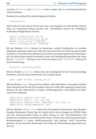 564                                                   11   Webseiten in HTTP-Umgebung


zwischen <Directory> und </Directory> notiert werden oder in verzeichnisspezifischen
.htaccess-Dateien.

Notieren Sie auf jeden Fall zunächst folgende Direktive:

      FancyIndexing On

Damit teilen Sie dem Apache Server mit, dass er die Angaben zur individuellen Darstel-
lung von Verzeichnis-Listings beachten soll. Anschließend können Sie nachfolgend
beschriebene Möglichkeiten notieren.

      AddIcon   /src/html_icon.gif html htm
      AddIcon   /src/grafik_icon.gif gif jpg png
      AddIcon   /src/dir_icon.gif ^^DIRECTORY^^
      AddIcon   /src/notype_icon.gif ^^BLANKICON^^

Mit der Direktive AddIcon können Sie bestimmen, welches Grafiksymbol vor welchen
Dateitypen angezeigt werden soll. Geben Sie zuerst den Pfad zur Grafik des gewünschten
Symbols an und notieren Sie dahinter jeweils durch Leerzeichen getrennt die Dateiendun-
gen, bei denen dieses Symbol verwendet werden soll. Sonderbedeutung haben die Anga-
ben für ^^DIRECTORY^^ (Eintrag ist ein Unterverzeichnis) und ^^BLANKICON^^ (Eintrag hat
keine Dateiendung).

      DefaultIcon /src/default_icon.gif

Mit der Direktive DefaultIcon können Sie eine Symbolgrafik für alle Verzeichniseinträge
bestimmen, die sich keinem bestimmten Typ zuordnen lassen.

      AddAlt "Symbol für HTML" /src/html_icon.gif

Mit der Direktive AddAlt können Sie bei AddIcon oder DefaultIcon verwendeten Grafiken
einen Alternativtext für den Fall zuordnen, dass die Grafik nicht angezeigt werden kann.
Notieren Sie den Alternativtext in hohen Anführungszeichen und dahinter den Pfad-
namen der Grafikdatei.

      AddDescription   "Webseite" *.htm *.html
      AddDescription   "Grafik " *.gif *.jpg *.png
      AddDescription   "Gepackter Inhalt, downloadbar" *.zip *.gzip *.gz
      AddDescription   "Projekt-IWAN-Dateien" iwan*

Mit der Direktive AddDescription können Sie für bestimmte Dateimuster einen Beschrei-
bungstext bestimmen. Diesen fügt der Apache Server beim Erzeugen des HTML-Codes
mit dem Verzeichnisinhalt hinten an jeden Eintrag an. Das Verzeichnislisting wird
dadurch für unerfahrene Anwender leichter lesbar. Notieren Sie zuerst den gewünschten
Beschreibungstext in hohen Anführungszeichen und dahinter, durch Leerzeichen
getrennt, die gewünschten Dateimuster, auf welche die Beschreibung angewendet wer-
den soll.
 