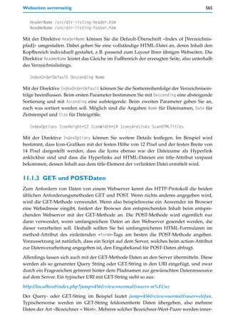 Webseiten serverseitig                                                                565


   HeaderName /src/dir-listing-header.htm
   ReadmeName /src/dir-listing-footer.htm

Mit der Direktive HeaderName können Sie die Default-Überschrift »Index of [Verzeichnis-
pfad]« umgestalten. Dabei geben Sie eine vollständige HTML-Datei an, deren Inhalt den
Kopfbereich individuell gestaltet, z.B. passend zum Layout Ihrer übrigen Webseiten. Die
Direktive ReadmeName leistet das Gleiche im Fußbereich der erzeugten Seite, also unterhalb
des Verzeichnislistings.

   IndexOrderDefault Descending Name

Mit der Direktive IndexOrderDefault können Sie die Sortierreihenfolge der Verzeichnisein-
träge beeinflussen. Beim ersten Parameter bestimmen Sie mit Descending eine absteigende
Sortierung und mit Ascending eine aufsteigende. Beim zweiten Parameter geben Sie an,
nach was sortiert werden soll. Möglich sind die Angaben Name für Dateinamen, Date für
Zeitstempel und Size für Dateigröße.

   IndexOptions IconHeight=12 IconWidth=14 IconsAreLinks ScanHTMLTitles

Mit der Direktive IndexOptions können Sie weitere Details festlegen. Im Beispiel wird
bestimmt, dass Icon-Grafiken mit der festen Höhe von 12 Pixel und der festen Breite von
14 Pixel dargestellt werden, dass die Icons ebenso wie der Dateiname als Hyperlink
anklickbar sind und dass die Hyperlinks auf HTML-Dateien ein title-Attribut verpasst
bekommen, dessen Inhalt aus dem title-Element der verlinkten Datei ermittelt wird.


11.1.3 GET und POST
          -        -Daten
Zum Anfordern von Daten von einem Webserver kennt das HTTP-Protokoll die beiden
üblichen Anforderungsmethoden GET und POST. Wenn nichts anderes angegeben wird,
wird die GET-Methode verwendet. Wenn also beispielsweise ein Anwender im Browser
eine Webadresse eingibt, fordert der Browser den entsprechenden Inhalt beim entspre-
chenden Webserver mit der GET-Methode an. Die POST-Methode wird eigentlich nur
dann verwendet, wenn umfangreichere Daten an den Webserver gesendet werden, die
dieser verarbeiten soll. Deshalb sollten Sie bei umfangreicheren HTML-Formularen im
method-Attribut des einleitenden <form>-Tags am besten die POST-Methode angeben.
Voraussetzung ist natürlich, dass ein Script auf dem Server, welches beim action-Attribut
zur Datenverarbeitung angegeben ist, den Eingabekanal für POST-Daten abfragt.
Allerdings lassen sich auch mit der GET-Methode Daten an den Server übermitteln. Diese
werden als so genannter Query String oder GET-String in den URI eingefügt, und zwar
durch ein Fragezeichen getrennt hinter dem Pfadnamen zur gewünschten Datenressource
auf dem Server. Ein typischer URI mit GET-String sieht so aus:

http://localhost/index.php?jump=456&view=normal&user= m%FCnz

Der Query- oder GET-String im Beispiel lautet jump=456&view=normal&user=stefan.
Typischerweise werden im GET-String feldorientierte Daten übergeben, also mehrere
Daten der Art »Bezeichner = Wert«. Mehrere solcher Bezeichner-Wert-Paare werden inner-
 