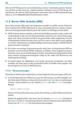 566                                                    11   Webseiten in HTTP-Umgebung


halb des GET-Strings durch ein kaufmännisches Und (&) voneinander getrennt. Bezeich-
ner und Wert werden durch ein =-Zeichen getrennt. Wichtig ist auch im GET-String, dass
alle Zeichen, die nicht im ASCII-Zeichensatz vorkommen oder in URIs Sonderbedeutung
haben, so wie in Abschnitt 4.8.6 behandelt notiert werden.



11.2 Server Side Includes (SSI)
Server Side Includes (SSI) sind Code-Fragmente innerhalb von HTML, die der Webserver
beim Ausliefern des HTML-Dokuments an einen aufrufenden Browser ausliest, interpre-
tiert und durch gewünschte Inhalte ersetzt. Die Vorteile von SSI liegen auf der Hand:

   HTML-Dateien können schlanker und besser bearbeitbar gemacht werden, indem sich
   wiederholender Code, etwa für Navigationslinks, einfach in eine externe Datei ausge-
   lagert wird. Diese wird dann mit SSI an der gewünschten Stelle eingebunden. Die sich
   wiederholenden Inhalte brauchen dann auch nur noch an einer Stelle zentral gepflegt
   zu werden. Umfangreiche und fehleranfällige Suche-Ersetze-Orgien in HTML-Dateien
   lassen sich damit vermeiden.

   Es ist keine serverseitige Programmiersprache nötig. Sites, die beispielsweise PHP nur
   einsetzen, um mit einfachen HTML-Templates zu arbeiten, wären möglicherweise per-
   formanter, wenn sie nur mit SSI arbeiten würden, da hierbei keine Interpretation durch
   einen externen Scriptsprachen-Interpreter nötig ist, der selber CPU-Ressourcen und
   Arbeitsspeicher benötigt.

   Es besteht jedoch die Möglichkeit, auch Scripts dynamisch einzubinden, die Daten
   ermitteln und diese genau an der gewünschten Stelle im HTML-Code ausgeben. Das
   kann beispielsweise auch ein Shellscript sein.


11.2.1 Voraussetzungen
Damit Server Side Includes funktionieren, müssen folgende Voraussetzungen erfüllt sein:
   In der Konfiguration des Webservers muss die Verwendung von SSI ermöglicht wer-
   den. Beim Apache Webserver müssen Sie dazu in der httpd.conf oder in verzeichnisspe-
   zifischen .htaccess-Dateien bei der Direktive Options den Wert Includes hinzufügen.
   Beispiel:

         Options Indexes Includes

      Damit wird Verzeichnis-Browsing und die Verwendung von SSI in Webverzeichnissen
      erlaubt.

      Denken Sie gegebenenfalls auch daran, bei der Direktive DirectoryIndex (ebenfalls in
      der httpd.conf oder in verzeichnisspezifischen .htaccess-Dateien) einen Default-Datei-
      namen wie z.B. index.shtml für Verzeichnisse hinzuzufügen.
 