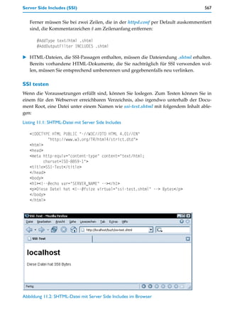 Server Side Includes (SSI)                                                        567


   Ferner müssen Sie bei zwei Zeilen, die in der httpd.conf per Default auskommentiert
   sind, die Kommentarzeichen # am Zeilenanfang entfernen:

       #AddType text/html .shtml
       #AddOutputFilter INCLUDES .shtml

    HTML-Dateien, die SSI-Passagen enthalten, müssen die Dateiendung .shtml erhalten.
    Bereits vorhandene HTML-Dokumente, die Sie nachträglich für SSI verwenden wol-
    len, müssen Sie entsprechend umbenennen und gegebenenfalls neu verlinken.

SSI testen
Wenn die Voraussetzungen erfüllt sind, können Sie loslegen. Zum Testen können Sie in
einem für den Webserver erreichbaren Verzeichnis, also irgendwo unterhalb der Docu-
ment Root, eine Datei unter einem Namen wie ssi-test.shtml mit folgendem Inhalt able-
gen:

Listing 11.1: SHTML-Datei mit Server Side Includes

   <!DOCTYPE HTML PUBLIC "-//W3C//DTD HTML 4.01//EN"
            "http://www.w3.org/TR/html4/strict.dtd">
   <html>
   <head>
   <meta http-equiv="content-type" content="text/html;
          charset=ISO-8859-1">
   <title>SSI-Test</title>
   </head>
   <body>
   <h1><!--#echo var="SERVER_NAME" --></h1>
   <p>Diese Datei hat <!--#fsize virtual="ssi-test.shtml" --> Bytes</p>
   </body>
   </html>




Abbildung 11.2: SHTML-Datei mit Server Side Includes im Browser
 
