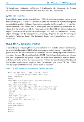 568                                                    11   Webseiten in HTTP-Umgebung


Die Beispieldatei gibt in einer h1-Überschrift den Domain- oder Hostnamen des Servers
aus und in einem Textabsatz unterhalb davon die Größe der Datei in Byte.

Syntax von Includes
Server Side Includes werden innerhalb von HTML-Kommentaren notiert, also zwischen
den Zeichenfolgen <!-- und -->. Unmittelbar hinter der einleitenden Kommentarsequenz
muss ein Gatterzeichen (#) folgen. Durch die so entstehende Zeichenfolge <!--# weiß der
Webserver bei SHTML-Dateien, dass er nachfolgend eine SSI-Anweisung zu erwarten hat.
Hinter dem Gatterzeichen wird der Name der gewünschten SSI-Anweisung notiert. Im
obigen Quelltextbeispiel werden die Anweisungen echo und fsize verwendet. Dahinter
folgen, abhängig von der angegebenen Anweisung, Angaben, die der Anweisung als
übergebene Parameter dienen. Die Parameter folgen dem Syntax-Schema Parameter-
name="Wert".


11.2.2 HTML-Templates mit SSI
In einem Beispiel soll gezeigt werden, wie Sie Server Side Includes dazu nutzen können,
um wiederholt benötigten HTML-Code auszulagern und dynamisch einzubinden. Wir
greifen dazu auf das Praxisbeispiel aus Abschnitt 8.2 zurück. Dort ging es um die Realisie-
rung eines Explorer-Menüs mit JavaScript/DOM. Nachteil der dort realisierten Lösung
war, dass die gesamte Navigation in jeder einzelnen Seite wiederholt werden musste.
Viele Seitenanbieter greifen zu Frames, um das Problem der umständlichen Wartbarkeit
einer solchen Navigation zu umgehen. Doch viel eleganter geht es mit SSI. Eine HTML-
Seite des Explorer-Menü-Beispiels könnte damit so aussehen:

Listing 11.2: SHTML-Datei mit eingebundener Datei für Navigation

      <!DOCTYPE HTML PUBLIC "-//W3C//DTD HTML 4.01//EN"
               "http://www.w3.org/TR/html4/strict.dtd">
      <html lang="de">
      <head>
      <meta http-equiv="content-type" content="text/html;
             charset=ISO-8859-1">
      <title>Explorer-Navigation</title>
      <link rel="stylesheet" type="text/css" href="explorer.css">
      <script type="text/javascript" src="explorer.js"></script>
      </script>
      </head>
      <body onLoad="init_nav()">
      <div id="navigation">
      <!--#include file="explorer.inc" -->
      </div>
      <div id="content">
      <h1>FAUNA-WELT</h1>
      </div>
      </body>
      </html>
 
