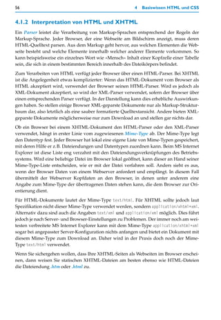 56                                                       4   Basiswissen HTML und CSS


4.1.2 Interpretation von HTML und XHTML
Ein Parser leistet die Verarbeitung von Markup-Sprachen entsprechend der Regeln der
Markup-Sprache. Jeder Browser, der eine Webseite am Bildschirm anzeigt, muss deren
HTML-Quelltext parsen. Aus dem Markup geht hervor, aus welchen Elementen die Web-
seite besteht und welche Elemente innerhalb welcher anderer Elemente vorkommen. So
kann beispielsweise ein einzelnes Wort wie »Mensch« Inhalt einer Kopfzelle einer Tabelle
sein, die sich in einem bestimmten Bereich innerhalb des Dateikörpers befindet.

Zum Verarbeiten von HTML verfügt jeder Browser über einen HTML-Parser. Bei XHTML
ist die Angelegenheit etwas komplizierter: Wenn das HTML-Dokument vom Browser als
HTML akzeptiert wird, verwendet der Browser seinen HTML-Parser. Wird es jedoch als
XML-Dokument akzeptiert, so wird der XML-Parser verwendet, sofern der Browser über
einen entsprechenden Parser verfügt. In der Darstellung kann dies erhebliche Auswirkun-
gen haben. So stellen einige Browser XML-geparste Dokumente nur als Markup-Struktur-
baum dar, also letztlich als eine sauber formatierte Quelltextansicht. Andere bieten XML-
geparste Dokumente möglicherweise nur zum Download an und stellen gar nichts dar.
Ob ein Browser bei einem XHTML-Dokument den HTML-Parser oder den XML-Parser
verwendet, hängt in erster Linie vom zugewiesenen Mime-Type ab. Der Mime-Type legt
den Datentyp fest. Jeder Browser hat lokal eine eigene Liste von Mime-Typen gespeichert,
mit deren Hilfe er z.B. Dateiendungen und Datentypen zuordnen kann. Beim MS Internet
Explorer ist diese Liste eng verzahnt mit den Dateiendungsverknüpfungen des Betriebs-
systems. Wird eine beliebige Datei im Browser lokal geöffnet, kann dieser an Hand seiner
Mime-Type-Liste entscheiden, wie er mit der Datei verfahren soll. Anders sieht es aus,
wenn der Browser Daten von einem Webserver anfordert und empfängt. In diesem Fall
übermittelt der Webserver Kopfdaten an den Browser, in denen unter anderem eine
Angabe zum Mime-Type der übertragenen Daten stehen kann, die dem Browser zur Ori-
entierung dient.

Für HTML-Dokumente lautet der Mime-Type text/html. Für XHTML sollte jedoch laut
Spezifikation nicht dieser Mime-Type verwendet werden, sondern application/xhtml+xml.
Alternativ dazu sind auch die Angaben text/xml und application/xml möglich. Dies führt
jedoch je nach Server- und Browser-Einstellungen zu Problemen. Der immer noch am wei-
testen verbreitete MS Internet Explorer kann mit dem Mime-Type application/xhtml+xml
sogar bei angepasster Server-Konfiguration nichts anfangen und bietet ein Dokument mit
diesem Mime-Type zum Download an. Daher wird in der Praxis doch noch der Mime-
Type text/html verwendet.

Wenn Sie sichergehen wollen, dass Ihre XHTML-Seiten als Webseiten im Browser erschei-
nen, dann weisen Sie statischen XHTML-Dateien am besten ebenso wie HTML-Dateien
die Dateiendung .htm oder .html zu.
 