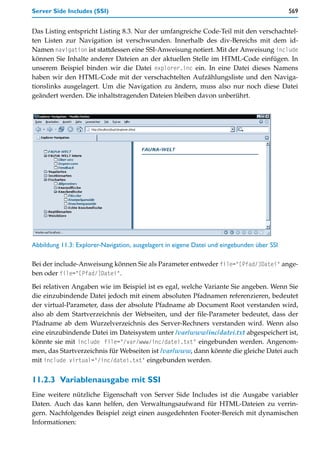Server Side Includes (SSI)                                                                  569


Das Listing entspricht Listing 8.3. Nur der umfangreiche Code-Teil mit den verschachtel-
ten Listen zur Navigation ist verschwunden. Innerhalb des div-Bereichs mit dem id-
Namen navigation ist stattdessen eine SSI-Anweisung notiert. Mit der Anweisung include
können Sie Inhalte anderer Dateien an der aktuellen Stelle im HTML-Code einfügen. In
unserem Beispiel binden wir die Datei explorer.inc ein. In eine Datei dieses Namens
haben wir den HTML-Code mit der verschachtelten Aufzählungsliste und den Naviga-
tionslinks ausgelagert. Um die Navigation zu ändern, muss also nur noch diese Datei
geändert werden. Die inhaltstragenden Dateien bleiben davon unberührt.




Abbildung 11.3: Explorer-Navigation, ausgelagert in eigene Datei und eingebunden über SSI

Bei der include-Anweisung können Sie als Parameter entweder file="[Pfad/]Datei" ange-
ben oder file="[Pfad/]Datei".

Bei relativen Angaben wie im Beispiel ist es egal, welche Variante Sie angeben. Wenn Sie
die einzubindende Datei jedoch mit einem absoluten Pfadnamen referenzieren, bedeutet
der virtual-Parameter, dass der absolute Pfadname ab Document Root verstanden wird,
also ab dem Startverzeichnis der Webseiten, und der file-Parameter bedeutet, dass der
Pfadname ab dem Wurzelverzeichnis des Server-Rechners verstanden wird. Wenn also
eine einzubindende Datei im Dateisystem unter /var/www/inc/datei.txt abgespeichert ist,
könnte sie mit include file="/var/www/inc/datei.txt" eingebunden werden. Angenom-
men, das Startverzeichnis für Webseiten ist /var/www, dann könnte die gleiche Datei auch
mit include virtual="/inc/datei.txt" eingebunden werden.


11.2.3 Variablenausgabe mit SSI
Eine weitere nützliche Eigenschaft von Server Side Includes ist die Ausgabe variabler
Daten. Auch das kann helfen, den Verwaltungsaufwand für HTML-Dateien zu verrin-
gern. Nachfolgendes Beispiel zeigt einen ausgedehnten Footer-Bereich mit dynamischen
Informationen:
 