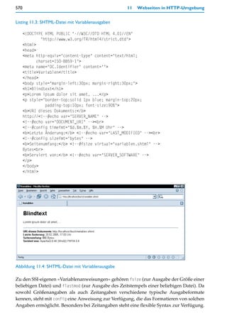 570                                                 11   Webseiten in HTTP-Umgebung


Listing 11.3: SHTML-Datei mit Variablenausgaben

      <!DOCTYPE HTML PUBLIC "-//W3C//DTD HTML 4.01//EN"
               "http://www.w3.org/TR/html4/strict.dtd">
      <html>
      <head>
      <meta http-equiv="content-type" content="text/html;
             charset=ISO-8859-1">
      <meta name="DC.Identifier" content="">
      <title>Variablen</title>
      </head>
      <body style="margin-left:30px; margin-right:30px;">
      <h1>Blindtext</h1>
      <p>Lorem ipsum dolor sit amet, ...</p>
      <p style="border-top:solid 1px blue; margin-top:20px;
                 padding-top:10px; font-size:90%">
      <b>URI dieses Dokuments:</b>
      http://<!--#echo var="SERVER_NAME" -->
      <!--#echo var="DOCUMENT_URI" --><br>
      <!--#config timefmt="%d.%m.%Y, %H.%M Uhr" -->
      <b>Letzte Änderung:</b> <!--#echo var="LAST_MODIFIED" --><br>
      <!--#config sizefmt="bytes" -->
      <b>Seitenumfang:</b> <!--#fsize virtual="variablen.shtml" -->
      Bytes<br>
      <b>Serviert von:</b> <!--#echo var="SERVER_SOFTWARE" -->
      </p>
      </body>
      </html>




Abbildung 11.4: SHTML-Datei mit Variablenausgabe

Zu den SSI-eigenen »Variablenanweisungen« gehören fsize (zur Ausgabe der Größe einer
beliebigen Datei) und flastmod (zur Ausgabe des Zeitstempels einer beliebigen Datei). Da
sowohl Größenangaben als auch Zeitangaben verschiedene typische Ausgabeformate
kennen, steht mit config eine Anweisung zur Verfügung, die das Formatieren von solchen
Angaben ermöglicht. Besonders bei Zeitangaben steht eine flexible Syntax zur Verfügung.
 
