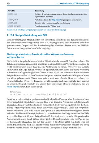 572                                                       11    Webseiten in HTTP-Umgebung


Variable                        Bedeutung
REMOTE_USER                     Enthält z.B. bei htaccess-geschützten Seiten den Benutzernamen eines
                                angemeldeten Benutzers.
SERVER_ADMIN                    Mailadresse des in der httpd.conf eingetragenen Webmasters.
SERVER_NAME                     Domain- oder Hostname des Server-Rechners.
SERVER_SOFTWARE                 Produktkennung des Webservers.
Tabelle 11.2: Wichtige Umgebungsvariablen für echo var (Fortsetzung)

11.2.4 Script-Einbindung mit SSI
Eine der mächtigsten Möglichkeiten von Server Side Includes ist das dynamische Einbin-
den von Scripts oder Programmen aller Art. Wichtig ist nur, dass die Scripts oder Pro-
gramme einen Output auf die Standardausgabe schreiben. Dieser wird im SHTML-
Dokument an der gewünschten Stelle eingefügt.

Shellscript einbinden: Anzahl aktueller Webserver-Prozesse
auf dem Server
Ein beliebtes Ausgabedatum auf vielen Websites ist die »Anzahl Besucher online«. Die
dabei ausgegebenen Zahlen sind allerdings in vielen Fällen mit Vorsicht zu genießen, da
HTTP nicht wirklich in der Lage ist, eine Verbindung zu halten. Webserver wie Apache
sind zwar in der Lage, Server-Prozesse im Speicher zu halten, damit diese eine Weile lang
auf erneute Anfragen des gleichen Clients warten. Doch der Webserver kann zu keinem
Zeitpunkt überprüfen, ob der Client überhaupt noch online ist oder nicht längst auf ande-
ren Webangeboten surft. Wenn man jedoch statt von »Anzahl Besucher online« von
»Anzahl aktueller Webserver-Prozesse« spricht, dann ist auch der ermittelte Wert korrekt.
In unserem Beispiel ermitteln wir diesen Wert mit einem kleinen Shellscript, das wir
count-httpd nennen. Sein Inhalt lautet:

      #!/bin/bash
      ps -A | awk '{print $4}' | grep httpd | wc -l | tr -d 'n'

Zunächst werden mit dem ps-Kommando alle aktuellen Prozesse aller Benutzer auf dem
Server aufgelistet. Die dadurch erzeugte Liste wird über eine Pipe an das awk-Kommando
übergeben, das die vierte Spalte davon herausfiltert. In der vierten Spalte stehen die Kom-
mando- oder Programmnamen, denen ein Prozess zugeordnet ist. Die so auf Programm-
namen reduzierte Liste wird wieder per Pipe an das grep-Kommando übergeben. Dieses
reduziert die Liste auf Einträge, in denen httpd vorkommt – der Programmname des Web-
servers. Die Liste enthält anschließend lauter Zeilen, in denen httpd steht. Die gewünschte
Anzahl ermitteln wir durch Zählen dieser Zeilen. Deshalb wird die Liste per Pipe an das
wc-Kommando übergeben, das mit der Option -l die Zeilen zählt. Am Ende wird mit
einem tr-Kommando noch das abschließende Zeilenumbruchzeichen entfernt und übrig
bleibt die nackte Anzahl von httpd-Prozessen. Diese gibt das Script am Ende aus.
 