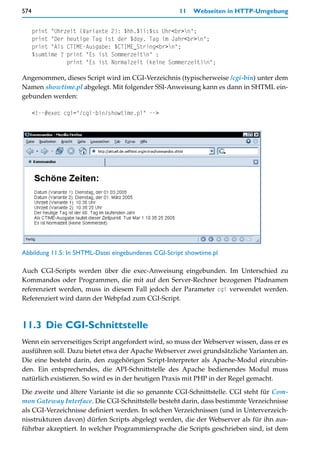 574                                                  11   Webseiten in HTTP-Umgebung


      print "Uhrzeit (Variante 2): $hh.$ii:$ss Uhr<br>n";
      print "Der heutige Tag ist der $doy. Tag im Jahr<br>n";
      print "Als CTIME-Ausgabe: $CTIME_String<br>n";
      $sumtime ? print "Es ist Sommerzeitn" :
                 print "Es ist Normalzeit (keine Sommerzeit)n";

Angenommen, dieses Script wird im CGI-Verzeichnis (typischerweise /cgi-bin) unter dem
Namen showtime.pl abgelegt. Mit folgender SSI-Anweisung kann es dann in SHTML ein-
gebunden werden:

      <!--#exec cgi="/cgi-bin/showtime.pl" -->




Abbildung 11.5: In SHTML-Datei eingebundenes CGI-Script showtime.pl

Auch CGI-Scripts werden über die exec-Anweisung eingebunden. Im Unterschied zu
Kommandos oder Programmen, die mit auf den Server-Rechner bezogenen Pfadnamen
referenziert werden, muss in diesem Fall jedoch der Parameter cgi verwendet werden.
Referenziert wird dann der Webpfad zum CGI-Script.



11.3 Die CGI-Schnittstelle
Wenn ein serverseitiges Script angefordert wird, so muss der Webserver wissen, dass er es
ausführen soll. Dazu bietet etwa der Apache Webserver zwei grundsätzliche Varianten an.
Die eine besteht darin, den zugehörigen Script-Interpreter als Apache-Modul einzubin-
den. Ein entsprechendes, die API-Schnittstelle des Apache bedienendes Modul muss
natürlich existieren. So wird es in der heutigen Praxis mit PHP in der Regel gemacht.

Die zweite und ältere Variante ist die so genannte CGI-Schnittstelle. CGI steht für Com-
mon Gateway Interface. Die CGI-Schnittstelle besteht darin, dass bestimmte Verzeichnisse
als CGI-Verzeichnisse definiert werden. In solchen Verzeichnissen (und in Unterverzeich-
nisstrukturen davon) dürfen Scripts abgelegt werden, die der Webserver als für ihn aus-
führbar akzeptiert. In welcher Programmiersprache die Scripts geschrieben sind, ist dem
 
