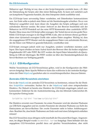 Die CGI-Schnittstelle                                                                 575


Webserver egal. Wichtig ist nur, dass er den Script-Interpreter ermitteln kann, z.B. über
die Dateiendung der Scripts oder über deren Shebang-Zeile. Es kann sich natürlich auch
um kompilierte Programme handeln, die ohne Interpreter direkt ausführbar sind.

Ein CGI-Script kann serverseitig Daten verarbeiten, mit Datenbanken kommunizieren
usw. Am Ende sollte es jedoch stets Daten auf die Standardausgabe schreiben. Da es vom
Webserver ausgeführt wird, kann dieser die Ausgaben des Scripts auffangen und zum
aufrufenden Browser senden. Bei seiner Antwort an den Browser beschränkt sich der
Webserver im HTTP-Protokoll auf das reine HTTP-Kommando ohne zusätzliche HTTP-
Header. Diese muss das CGI-Script selber erzeugen. Der Vorteil davon ist eine große Flexi-
bilität. CGI-Scripts erzeugen in der Regel HTML-Code, aber sie können ebenso gut Binär-
daten einer dynamisch erzeugten Grafik oder andere Daten ausgeben. Wichtig ist, dass
die ausgegebenen HTTP-Header und die ausgegebenen Daten vom aufrufenden Browser,
der die Daten vom Webserver gesendet bekommt, verarbeitbar sind.

CGI-Scripts erzeugen jedoch nicht nur Ausgaben, sondern verarbeiten meistens auch
Input. Den Input erhalten sie beim Aufruf durch den Browser über die beiden möglichen
Eingabekanäle GET oder POST. Bei GET werden die Input-Daten bekanntlich als Query-
String im URI mit übertragen. Bei POST werden sie über den Standardeingabekanal des
Server-Rechners zur Verfügung gestellt.


11.3.1 CGI-Konfiguration
Welche Verzeichnisse als CGI-Verzeichnisse gelten, wird in der Konfiguration des Web-
servers festgelegt. Beim Apache Webserver kann dies wahlweise in der zentralen Konfigu-
ration der Datei httpd.conf geschehen oder in verzeichnisspezifischen .htaccess-Dateien.

Zentrales CGI-Verzeichnis einrichten
Um in der httpd.conf ein zentrales CGI-Verzeichnis zu bestimmen, müssen Sie die Direk-
tive ScriptAlias verwenden. Suchen Sie in der httpd.conf nach einer entsprechenden
Direktive. Per Default ist bereits eine Direktive für CGI-Scripts eingetragen, jedoch aus-
kommentiert. Entfernen Sie die Auskommentierung, also das führende Gatterzeichen (#).
Ein typischer Eintrag lautet:

   ScriptAlias /cgi-bin/ "/var/www-scripts/cgi-bin/"

Die Direktive erwartet zwei Parameter. Im ersten Parameter wird der absolute Pfadname
aus URI-Sicht angegeben und im zweiten Parameter der absolute Pfadname aus Sicht des
Dateisystems am Server-Rechner. Der zweite Parameter steht in hohen Anführungszei-
chen. Beachten Sie, dass beide Pfadnamen am Ende noch mal einen Schrägstrich enthalten
müssen!

Das CGI-Verzeichnis muss übrigens nicht innerhalb der Document Root liegen. Angenom-
men, im obigen Beispiel wurde DocumentRoot /var/www festgelegt. Dann befindet sich das
angegebene CGI-Verzeichnis parallel dazu auf gleicher Verzeichnisebene, aber nicht
 