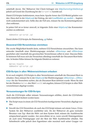 576                                                 11   Webseiten in HTTP-Umgebung


unterhalb davon. Der Webserver löst Client-Anfragen wie http://server/cgi-bin/test.cgi
jedoch auf Grund der Zuordnung bei der ScriptAlias korrekt auf.

Damit CGI-Scripts funktionieren, muss beim Apache ferner das CGI-Modul geladen wer-
den. Dazu darf in der httpd.conf der Eintrag, der mit LoadModule cgi_module ... beginnt,
nicht auskommentiert sein. Sollte dies der Fall sein, müssen Sie das Kommentargatterzei-
chen entfernen.

In jedem Fall ist es ferner sinnvoll, in folgender Zeile einer httpd.conf das Kommentar-
zeichen zu entfernen:

      AddHandler cgi-script .cgi

Damit dürfen CGI-Scripts die Dateiendung .cgi haben.

Dezentral CGI-Verzeichnisse einrichten
Die zweite Möglichkeit besteht darin, mehrere CGI-Verzeichnisse einzurichten. Das kann
entweder innerhalb einer Direktivengruppe zwischen <Directory> und </Directory>
geschehen oder innerhalb des gewünschten Verzeichnisses selbst in einer .htaccess-Datei.
In letzterem Fall muss sich das Verzeichnis allerdings innerhalb der Document Root befin-
den. In beiden Fällen können Sie folgende Direktiven notieren:

      Options +ExecCGI
      AddHandler cgi-script .cgi

CGI-Scripts in allen Webverzeichnissen erlauben
Es ist auch möglich, CGI-Scripts in allen Verzeichnissen unterhalb der Document Root zu
erlauben. Dazu müssen Sie in der httpd.conf die Direktivengruppe <Directory>...</Direc-
tory> für das Verzeichnis suchen, das als Document Root definiert wurde. Wenn Sie dort
bei der Direktive Options den Wert ExecCGI mit angeben, können CGI-Scripts in allen Web-
verzeichnissen abgelegt werden.

Voraussetzungen für CGI-Scripts
Auch die CGI-Scripts selber müssen Voraussetzungen erfüllen, damit die CGI-Schnitt-
stelle tatsächlich bedient werden kann:

   Das Script muss in einem als CGI-Verzeichnis konfigurierten Verzeichnis abgelegt wer-
   den.

   Sowohl das CGI-Verzeichnis als auch das CGI-Script müssen auf einem Linux-/Unix-
   System für den Webserver ausführbar sein. Da der Webserver als ganz normaler
   Benutzer vom Typ »Rest der Welt« auf dem System läuft, müssen die Ausführrechte
   entsprechend gesetzt werden. Am sinnvollsten ist es, wenn sowohl Dateieigentümer
   als auch seine Primärgruppe und der Rest der Welt Ausführrechte erhalten. Das
   Schreibrecht sollte jedoch dem Eigentümer oder maximal noch seiner Gruppe vor-
 