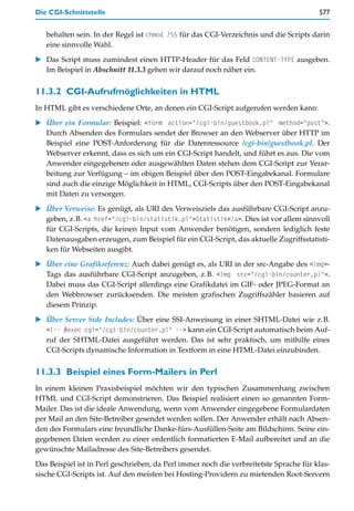 Die CGI-Schnittstelle                                                                   577


   behalten sein. In der Regel ist chmod 755 für das CGI-Verzeichnis und die Scripts darin
   eine sinnvolle Wahl.

   Das Script muss zumindest einen HTTP-Header für das Feld CONTENT-TYPE ausgeben.
   Im Beispiel in Abschnitt 11.3.3 gehen wir darauf noch näher ein.


11.3.2 CGI-Aufrufmöglichkeiten in HTML
In HTML gibt es verschiedene Orte, an denen ein CGI-Script aufgerufen werden kann:

   Über ein Formular: Beispiel: <form action="/cgi-bin/guestbook.pl" method="post">.
   Durch Absenden des Formulars sendet der Browser an den Webserver über HTTP im
   Beispiel eine POST-Anforderung für die Datenressource /cgi-bin/guestbook.pl. Der
   Webserver erkennt, dass es sich um ein CGI-Script handelt, und führt es aus. Die vom
   Anwender eingegebenen oder ausgewählten Daten stehen dem CGI-Script zur Verar-
   beitung zur Verfügung – im obigen Beispiel über den POST-Eingabekanal. Formulare
   sind auch die einzige Möglichkeit in HTML, CGI-Scripts über den POST-Eingabekanal
   mit Daten zu versorgen.

   Über Verweise: Es genügt, als URI des Verweisziels das ausführbare CGI-Script anzu-
   geben, z.B. <a href="/cgi-bin/statistik.pl">Statistik</a>. Dies ist vor allem sinnvoll
   für CGI-Scripts, die keinen Input vom Anwender benötigen, sondern lediglich feste
   Datenausgaben erzeugen, zum Beispiel für ein CGI-Script, das aktuelle Zugriffsstatisti-
   ken für Webseiten ausgibt.
   Über eine Grafikreferenz: Auch dabei genügt es, als URI in der src-Angabe des <img>-
   Tags das ausführbare CGI-Script anzugeben, z.B. <img src="/cgi-bin/counter.pl">.
   Dabei muss das CGI-Script allerdings eine Grafikdatei im GIF- oder JPEG-Format an
   den Webbrowser zurücksenden. Die meisten grafischen Zugriffszähler basieren auf
   diesem Prinzip.

   Über Server Side Includes: Über eine SSI-Anweisung in einer SHTML-Datei wie z.B.
   <!-- #exec cgi="/cgi-bin/counter.pl" --> kann ein CGI-Script automatisch beim Auf-
   ruf der SHTML-Datei ausgeführt werden. Das ist sehr praktisch, um mithilfe eines
   CGI-Scripts dynamische Information in Textform in eine HTML-Datei einzubinden.


11.3.3 Beispiel eines Form-Mailers in Perl
In einem kleinen Praxisbeispiel möchten wir den typischen Zusammenhang zwischen
HTML und CGI-Script demonstrieren. Das Beispiel realisiert einen so genannten Form-
Mailer. Das ist die ideale Anwendung, wenn vom Anwender eingegebene Formulardaten
per Mail an den Site-Betreiber gesendet werden sollen. Der Anwender erhält nach Absen-
den des Formulars eine freundliche Danke-fürs-Ausfüllen-Seite am Bildschirm. Seine ein-
gegebenen Daten werden zu einer ordentlich formatierten E-Mail aufbereitet und an die
gewünschte Mailadresse des Site-Betreibers gesendet.

Das Beispiel ist in Perl geschrieben, da Perl immer noch die verbreitetste Sprache für klas-
sische CGI-Scripts ist. Auf den meisten bei Hosting-Providern zu mietenden Root-Servern
 
