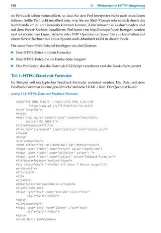 578                                                   11   Webseiten in HTTP-Umgebung


ist Perl auch schon vorinstalliert, so dass Sie den Perl-Interpreter nicht noch installieren
müssen. Sollte Perl nicht installiert sein, was Sie am Shell-Prompt sehr einfach durch das
Kommando which perl herausbekommen können, dann müssen Sie es downloaden und
auf dem Server-Rechner installieren. Perl kann von http://www.perl.com/ bezogen werden
und ist ebenso wie Linux, Apache oder PHP OpenSource. Lesen Sie zur Installation auf
einem Server-Rechner mit Linux-System auch Abschnitt 10.2.8 in diesem Buch.

Für unser Form-Mail-Beispiel benötigen wir drei Dateien:

   Eine HTML-Datei mit dem Formular

   Eine HTML-Datei, die als Danke-Seite fungiert

   Das Perl-Script, das die Daten als CGI-Script verarbeitet und die Danke-Seite sendet

Teil 1: HTML-Datei mit Formular
Im Beispiel soll ein typisches Feedback-Formular realisiert werden. Die Datei mit dem
Feedback-Formular ist eine gewöhnliche statische HTML-Datei. Der Quelltext lautet:

Listing 11.5: HTML-Datei mit Feedback-Formular

      <!DOCTYPE HTML PUBLIC "-//W3C//DTD HTML 4.01//EN"
               "http://www.w3.org/TR/html4/strict.dtd">
      <html lang="de">
      <head>
      <meta http-equiv="content-type" content="text/html;
             charset=ISO-8859-1">
      <title>Feedback</title>
      <link rel="stylesheet" type="text/css" href="styles.css">
      </head>
      <body>
      <h1>Feedback</h1>
      <form action="/cgi-bin/form-mail.cgi" method="post">
      <input type="hidden" name="return" value="/danke.htm">
      <input type="hidden" name="delimiter" value=": ">
      <input type="hidden" name="subject" value="Feedback-Formular">
      <fieldset><legend>Hinweis:</legend>
      <div class="explain">Felder mit Stern * müssen ausgefüllt
      werden.</div>
      </fieldset>
      </td>
      </tr><tr>
      <td><fieldset><legend>Daten:</legend>
      <div>Vorname:<br>
      <input type="text" name="Vorname" class="text"
              style="width:400px">
      </div>
      <div>Zuname:<br>
      <input type="text" name="Zuname" class="text"
              style="width:400px">
      </div>
      <div>E-Mail: <b>*</b><br>
 