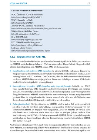 HTML und XHTML                                                                          57


 Links zu weiteren Informationen:

 W3C-Übersicht SGML-Ressourcen:
 http://www.w3.org/MarkUp/SGML/
 W3C-Übersicht zu XML:
 http://www.w3.org/XML/
 Artikel »SGML, die leise Revolution«:
 http://mintert.com/xml/leise-revolution/leise_revolution.html
 Wikipedia-Artikel über Parser:
 http://de.wikipedia.org/wiki/Parser
 RFC 2045 (Mime):
 http://www.faqs.org/rfcs/rfc2045.html
 RFC 2046 (Mime-Medientypen):
 http://www.faqs.org/rfcs/rfc2046.html
 Liste der Mime-Typen:
 http://www.iana.org/assignments/media-types/


4.1.3 Argumente für XHTML
Bei neu zu erstellenden Webseiten sprechen durchaus einige Gründe dafür, von vorneher-
ein XHTML statt »herkömmlichem« HTML zu verwenden. Diese Gründe hängen letztlich
alle mit der Integration von XHTML in der XML-Welt zusammen:

   Kombination mit anderen XML-Sprachen: In einem XHTML-Dokument können Sie
   beispielsweise direkt mathematisch/naturwissenschaftliche Formeln in MathML oder
   Vektorgrafiken in SVG notieren. Der Grund ist, dass in XML-basierende Dokumente,
   zu denen XHTML-Dokumente ja gehören, Daten aus beliebigen anderen XML-basie-
   renden Sprachen eingebettet werden können.
   Konvertierung in andere XML-Sprachen oder Ausgabeformate: Mithilfe von XSLT,
   einer standardisierten, XML-basierten Markup-Sprache zum Übertragen von Inhalten
   aus XML-basierten Sprachen in andere XML-basierten Sprachen oder beliebige andere
   Ausgabeformate ist XHTML optimal für die Konvertierung in andere Ausgabeformate
   gerüstet. Dies ist beispielsweise für Inhalte sinnvoll, die nicht nur als Webseite, son-
   dern z.B. auch als Print-Dokument veröffentlicht werden sollen.
   Zukunftssicherheit: Die Spezifikation zu XHTML wird in jedem Fall weiterentwickelt.
   So ist XHTML 2.0 bereits in Entwicklung. Eine parallele Weiterentwicklung von her-
   kömmlichem HTML ist dagegen nicht vorgesehen. Zwar ist XHTML 2.0 für die aktu-
   elle Praxis noch irrelevant, doch kann sich dies in wenigen Jahren ändern. Eine
   Konvertierung von XHTML-1.0-Dokumenten nach XHTML 2.0 ist vermutlich unprob-
   lematischer zu bewerkstelligen als eine Konvertierung von herkömmlichem HTML
   4.01 auf XHTML 2.0.
Andererseits ist sauberes HTML auch nicht zwangsläufig schlechter konvertierbar als sau-
beres XHTML. Die Einbettung anderer XML-Formate ist ebenfalls nur schöne Theorie, die
in den heutigen Browsern höchstens ansatzweise funktioniert. So betrachtet spricht aus
 