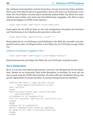 580                                                  11   Webseiten in HTTP-Umgebung


Die sichtbaren Formularfelder sind frei benennbar, Art und Anzahl der Felder ebenfalls.
Denn unser Form-Mail-Script ist so geschrieben, dass es alle Arten von Formularen verar-
beitet. Der Form-Mailer erwartet jedoch bestimmte hidden-Felder. Die Werte der name-
Attribute dieser Felder sind durch das Form-Mail-Script vorgegeben. Die Werte (value)
müssen Sie dagegen im HTML-Code anpassen.

      <input type="hidden" name="return" value="/danke.htm">

Damit geben Sie den URI der Seite an, die nach erfolgreichem Versenden des Formulars
und Verarbeitung an den Seitenbesucher gesendet werden soll.

      <input type="hidden" name="delimiter" value=": ">

Damit geben Sie an, wie Feldnamen und Feldinhalte in der Mail, die versendet wird, dar-
gestellt werden sollen. Im Beispiel stehen in den Mails, die das CGI-Script erzeugt, Zeilen
wie:

Feldname: vom Benutzer eingegebener Wert

      <input type="hidden" name="subject" value="Feedback-Formular">

Damit bestimmen Sie das Subject der Mails, die vom CGI-Script versendet werden.

Teil 2: Danke-Seite
Bevor wir auf das Form-Mail-Script kommen, noch kurz der Beispielcode für die Danke-
Seite. Hierbei ist aus technischer Sicht nichts Besonderes zu beachten. Es kann sich um
eine normale statische HTML-Datei handeln. Die Seite sollte den inhaltlichen Bezug zum
gerade abgesendeten Formular herstellen. In unserem Beispiel lautet der Quelltext:

      <!DOCTYPE HTML PUBLIC "-//W3C//DTD HTML 4.01//EN"
               "http://www.w3.org/TR/html4/strict.dtd">
      <html lang="de">
      <head>
      <meta http-equiv="content-type" content="text/html;
             charset=ISO-8859-1">
      <title>Danke für Ihr Feedback</title>
      <link rel="stylesheet" type="text/css" href="styles.css">
      </head>
      <body>
      <h1>Danke für Ihr Feedback</h1>
      <p>Ihre eingegebenen Daten wurden uns zugesendet.
      Wir werden uns mit Ihnen in Verbindung setzen.</p>
      </body>
      </html>
 