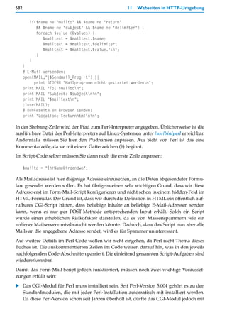582                                                  11   Webseiten in HTTP-Umgebung


        if($name ne "mailto" && $name ne "return"
           && $name ne "subject" && $name ne "delimiter") {
           foreach $value (@values) {
              $mailtext = $mailtext.$name;
              $mailtext = $mailtext.$delimiter;
              $mailtext = $mailtext.$value."n";
           }
        }
      }
      # E-Mail versenden:
      open(MAIL,"|$Sendmail_Prog -t") ||
           print STDERR "Mailprogramm nicht gestartet werdenn";
      print MAIL "To: $mailton";
      print MAIL "Subject: $subjectnn";
      print MAIL "$mailtextn";
      close(MAIL);
      # Dankeseite an Browser senden:
      print "Location: $returnhtmlnn";

In der Shebang-Zeile wird der Pfad zum Perl-Interpreter angegeben. Üblicherweise ist die
ausführbare Datei des Perl-Interpreters auf Linux-Systemen unter /usr/bin/perl erreichbar.
Andernfalls müssen Sie hier den Pfadnamen anpassen. Aus Sicht von Perl ist das eine
Kommentarzeile, da sie mit einem Gatterzeichen (#) beginnt.

Im Script-Code selber müssen Sie dann noch die erste Zeile anpassen:

      $mailto = "IhrName@irgendwo";

Als Mailadresse ist hier diejenige Adresse einzusetzen, an die Daten abgesendeter Formu-
lare gesendet werden sollen. Es hat übrigens einen sehr wichtigen Grund, dass wir diese
Adresse erst im Form-Mail-Script konfigurieren und nicht schon in einem hidden-Feld im
HTML-Formular. Der Grund ist, dass wir durch die Definition in HTML ein öffentlich auf-
rufbares CGI-Script hätten, dass beliebige Inhalte an beliebige E-Mail-Adressen senden
kann, wenn es nur per POST-Methode entsprechenden Input erhält. Solch ein Script
würde einen erheblichen Risikofaktor darstellen, da es von Massenspammern wie ein
»offener Mailserver« missbraucht werden könnte. Dadurch, dass das Script nun aber alle
Mails an die angegebene Adresse sendet, wird es für Spammer uninteressant.

Auf weitere Details im Perl-Code wollen wir nicht eingehen, da Perl nicht Thema dieses
Buches ist. Die auskommentierten Zeilen im Code weisen darauf hin, was in den jeweils
nachfolgenden Code-Abschnitten passiert. Die einleitend genannten Script-Aufgaben sind
wiedererkennbar.

Damit das Form-Mail-Script jedoch funktioniert, müssen noch zwei wichtige Vorausset-
zungen erfüllt sein:
   Das CGI-Modul für Perl muss installiert sein. Seit Perl-Version 5.004 gehört es zu den
   Standardmodulen, die mit jeder Perl-Installation automatisch mit installiert werden.
   Da diese Perl-Version schon seit Jahren überholt ist, dürfte das CGI-Modul jedoch mit
 