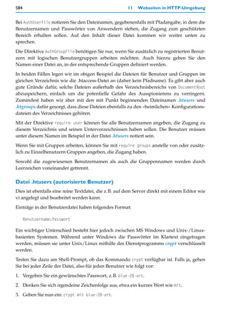 584                                                   11   Webseiten in HTTP-Umgebung


Bei AuthUserFile notieren Sie den Dateinamen, gegebenenfalls mit Pfadangabe, in dem die
Benutzernamen und Passwörter von Anwendern stehen, die Zugang zum geschützten
Bereich erhalten sollen. Auf den Inhalt dieser Datei kommen wir weiter unten zu
sprechen.

Die Direktive AuthGroupFile benötigen Sie nur, wenn Sie zusätzlich zu registrierten Benut-
zern mit logischen Benutzergruppen arbeiten möchten. Auch hierzu geben Sie den
Namen einer Datei an, in der entsprechende Gruppen definiert werden.

In beiden Fällen legen wir im obigen Beispiel die Dateien für Benutzer und Gruppen im
gleichen Verzeichnis wie die .htaccess-Datei an (daher kein Pfadname). Es gibt aber auch
gute Gründe dafür, solche Dateien außerhalb des Verzeichnisbereichs von DocumentRoot
abzuspeichern, einfach um die potentielle Gefahr des Ausspionierens zu verringern.
Zumindest haben wir aber mit den mit Punkt beginnenden Dateinamen .htusers und
.htgroups dafür gesorgt, dass diese Dateien ebenfalls zu den »heimlichen« Konfigurations-
dateien des Verzeichnisses gehören.

Mit der Direktive require user können Sie alle Benutzernamen angeben, die Zugang zu
diesem Verzeichnis und seinen Unterverzeichnissen haben sollen. Die Benutzer müssen
unter diesem Namen im Beispiel in der Datei .htusers notiert sein.

Wenn Sie mit Gruppen arbeiten, können Sie mit require groups anstelle von oder zusätz-
lich zu Einzelbenutzern Gruppen angeben, die Zugang haben.

Sowohl die zugewiesenen Benutzernamen als auch die Gruppennamen werden durch
Leerzeichen voneinander getrennt.

Datei .htusers (autorisierte Benutzer)
Dies ist ebenfalls eine reine Textdatei, die z.B. auf dem Server direkt mit einem Editor wie
vi angelegt und bearbeitet werden kann.

Einträge in der Benutzerdatei haben folgendes Format:

      Benutzername:Passwort

Ein wichtiger Unterschied besteht hier jedoch zwischen MS Windows und Unix-/Linux-
basierten Systemen. Während unter Windows die Passwörter im Klartext eingetragen
werden, müssen sie unter Unix/Linux mithilfe des Dienstprogramms crypt verschlüsselt
werden.
Testen Sie dazu am Shell-Prompt, ob das Kommando crypt verfügbar ist. Falls ja, gehen
Sie bei jeder Zeile der Datei, also für jeden Benutzer wie folgt vor:

1. Vergeben Sie ein gewünschtes Passwort, z.B. blue-28-art.

2. Denken Sie sich irgendeine Zeichenfolge aus, etwa ein kurzes Wort wie mit.

3. Geben Sie nun ein: crypt mit blue-28-art.
 