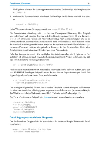 Geschützte Webseiten                                                                    585


   Als Ergebnis erhalten Sie vom crypt-Kommando eine Zeichenfolge wie beispielsweise
   mi.TFqQbP5i.g.

4. Notieren Sie Benutzernamen mit dieser Zeichenfolge in der Benutzerdatei, wie etwa
   so:

      simson-01:mi.TFqQbP5i.g

Unter Windows müssen Sie dagegen notieren: simson-01:blue-28-art.

Die Passwortverschlüsselung mit crypt ist eine Einwegverschlüsselung. Der Beispiel-
anwender kann sich nun im Browser mit dem Benutzernamen simson-01 und Passwort
blue-28-art anmelden. Falls er sein Passwort allerdings nach Monaten vergisst und Sie als
Webmaster bittet, es ihm nochmals mitzuteilen, dann werden Sie das nicht können, sofern
Sie es sich nicht selbst gemerkt haben. Vergeben Sie in einem solchen Fall einfach mit crypt
ein neues Passwort, notieren das geänderte Passwort in der Benutzerdatei hinter dem
Benutzernamen und teilen dem Benutzer das neue Passwort mit.

Falls das Kommando crypt nicht verfügbar ist, stattdessen aber die Scriptsprache Perl
installiert ist, können Sie auch folgendes Kommando am Shell-Prompt testen, um eine gül-
tige Verschlüsselung zu erzeugen (Beispiel):

   perl -e 'print crypt("blue-28-art","mit")'

Falls das auch nicht funktioniert, können Sie auch webbasierte Services nutzen, etwa den
von SELFHTML. Im obigen Beispiel können Sie ein direktes Ergebnis erzeugen durch Ein-
tippen folgender Adresse in der Browser-Adresszeile:

   http://aktuell.de.selfhtml.org/cgi-bin/
      cryptform.pl?password=blue-28-art

Die erzeugten Ergebnisse für ein und dasselbe Passwort können übrigens vollkommen
voneinander abweichen, abhängig vom so genannten salt-Parameter (in unserem Beispiel
das Wörtchen mit, beim Webservice von SELFHTML etwa die Zeichenfolge IN).

Am Ende könnte unsere Beispieldatei .htusers (unter Linux) also etwa so aussehen:

   simson-01:mi.TFqQbP5i.g
   ricki:miaQ2gn81prVQ
   anton-tirol:inVT82KKpJ5FM
   fever089:abjYwAQpy8BG6
   butzibaer:unUyEGoIsrqAw

Datei .htgroups (autorisierte Gruppen)
Der Aufbau einer Gruppendatei ist sehr einfach. In unserem Beispiel könnte der Inhalt
etwa lauten:

   members: simson-01 anton-tirol butzibaer
   fotoviewers: ricki fever089
 