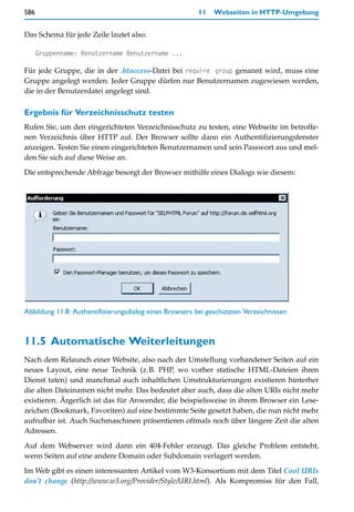 586                                                      11   Webseiten in HTTP-Umgebung


Das Schema für jede Zeile lautet also:

      Gruppenname: Benutzername Benutzername ...

Für jede Gruppe, die in der .htaccess-Datei bei require group genannt wird, muss eine
Gruppe angelegt werden. Jeder Gruppe dürfen nur Benutzernamen zugewiesen werden,
die in der Benutzerdatei angelegt sind.

Ergebnis für Verzeichnisschutz testen
Rufen Sie, um den eingerichteten Verzeichnisschutz zu testen, eine Webseite im betroffe-
nen Verzeichnis über HTTP auf. Der Browser sollte dann ein Authentifizierungsfenster
anzeigen. Testen Sie einen eingerichteten Benutzernamen und sein Passwort aus und mel-
den Sie sich auf diese Weise an.

Die entsprechende Abfrage besorgt der Browser mithilfe eines Dialogs wie diesem:




Abbildung 11.8: Authentifizierungsdialog eines Browsers bei geschützten Verzeichnissen



11.5 Automatische Weiterleitungen
Nach dem Relaunch einer Website, also nach der Umstellung vorhandener Seiten auf ein
neues Layout, eine neue Technik (z.B. PHP, wo vorher statische HTML-Dateien ihren
Dienst taten) und manchmal auch inhaltlichen Umstrukturierungen existieren hinterher
die alten Dateinamen nicht mehr. Das bedeutet aber auch, dass die alten URIs nicht mehr
existieren. Ärgerlich ist das für Anwender, die beispielsweise in ihrem Browser ein Lese-
zeichen (Bookmark, Favoriten) auf eine bestimmte Seite gesetzt haben, die nun nicht mehr
aufrufbar ist. Auch Suchmaschinen präsentieren oftmals noch über längere Zeit die alten
Adressen.

Auf dem Webserver wird dann ein 404-Fehler erzeugt. Das gleiche Problem entsteht,
wenn Seiten auf eine andere Domain oder Subdomain verlagert werden.

Im Web gibt es einen interessanten Artikel vom W3-Konsortium mit dem Titel Cool URIs
don’t change (http://www.w3.org/Provider/Style/URI.html). Als Kompromiss für den Fall,
 