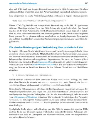 Automatische Weiterleitungen                                                           587


dass sich URIs doch mal ändern, bieten sich automatische Weiterleitungen an. Die alten
Adressen bleiben erreichbar, leiten den Anwender jedoch automatisch auf die neuen um.

Eine Möglichkeit für solche Weiterleitungen haben wir bereits in Kapitel 4 kennen gelernt:

   <meta http-equiv="Refresh" CONTENT="0;URL=http://server/">

Dieses HTML-Tag bewirkt eine »umgehende« Weiterleitung zu der bei URL genannten
Adresse. Allerdings ist diese Form der Weiterleitung die unprofessionellste. Der Grund
ist, dass an der alten Adresse eine HTML-Datei existieren muss. In der Regel ist es außer-
dem so, dass diese Seite erst mal zum Browser gesendet wird, bevor dieser reagieren
kann, um vom Server die neue Adresse anzufordern. Im Anzeigefenster des Browsers ist
das sichtbar. Es gibt jedoch serverseitige Weiterleitungsmöglichkeiten, die wesentlich ele-
ganter sind.

Für einzelne Dateien geeignet: Weiterleitung über symbolische Links
In Kapitel 10 lernten Sie die Möglichkeit kennen, auf Linux-Systemen symbolische Links
zu setzen. Dies ist eine praktische Möglichkeit für effiziente Weiterleitungen, von denen
der Browser überhaupt nichts mitbekommt. Er fordert die Daten einer Datenressource an,
bekommt aber die einer anderen geliefert. Angenommen, Sie haben ab Document Root
betrachtet eine ehemalige Datei /impressum.html, die nun in ein Unterverzeichnis gewan-
dert ist und den Webpfad /kontakt/impressum.html hat. Um eine automatische Weiterlei-
tung im Browser zu bewirken, können Sie im früheren Verzeichnis auf Shell-Ebene
eingeben:

   ln -s kontakt/impressum.html impressum.html

Damit wird ein symbolischer Link unter dem Namen imressum.html erzeugt, also unter
dem alten Namen. Er verweist auf kontakt/impressum.html. Jeder Versuch, die impres-
sum.html zu öffnen, wird dann auf kontakt/impressum.html umgelenkt.

Beim Apache Webserver muss allerdings die Konfiguration so eingerichtet sein, dass der
Webserver symbolischen Links folgen soll. Dazu müssen Sie bei der Direktive Options, die
wahlweise für das gesamte Webangebot, also für alle Verzeichnisse gilt, oder innerhalb
von <Directory>...</Directory> notiert nur für bestimmte Verzeichnisse, den Parameter
FollowSymLinks mit angeben. Auch dezentral in .htaccess-Dateien können Sie die options-
Direktive notieren und FollowSymLinks für das jeweilige Verzeichnis und Unterverzeich-
nisse festlegen.
Symbolische Links eignen sich allerdings nur für Fälle, in denen sich einzelne URIs
ändern, da für jede Datei ein eigener symbolischer Link erforderlich ist. Außerdem kön-
nen sie nur auf Ziele im Dateisystem des Rechners verweisen, nicht aber beispielsweise
auf andere Domain-Adressen.
 