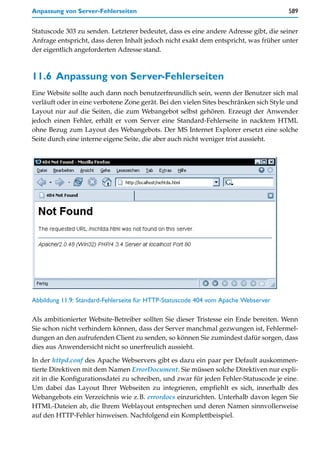 Anpassung von Server-Fehlerseiten                                                      589


Statuscode 303 zu senden. Letzterer bedeutet, dass es eine andere Adresse gibt, die seiner
Anfrage entspricht, dass deren Inhalt jedoch nicht exakt dem entspricht, was früher unter
der eigentlich angeforderten Adresse stand.



11.6 Anpassung von Server-Fehlerseiten
Eine Website sollte auch dann noch benutzerfreundlich sein, wenn der Benutzer sich mal
verläuft oder in eine verbotene Zone gerät. Bei den vielen Sites beschränken sich Style und
Layout nur auf die Seiten, die zum Webangebot selbst gehören. Erzeugt der Anwender
jedoch einen Fehler, erhält er vom Server eine Standard-Fehlerseite in nacktem HTML
ohne Bezug zum Layout des Webangebots. Der MS Internet Explorer ersetzt eine solche
Seite durch eine interne eigene Seite, die aber auch nicht weniger trist aussieht.




Abbildung 11.9: Standard-Fehlerseite für HTTP-Statuscode 404 vom Apache Webserver

Als ambitionierter Website-Betreiber sollten Sie dieser Tristesse ein Ende bereiten. Wenn
Sie schon nicht verhindern können, dass der Server manchmal gezwungen ist, Fehlermel-
dungen an den aufrufenden Client zu senden, so können Sie zumindest dafür sorgen, dass
dies aus Anwendersicht nicht so unerfreulich aussieht.

In der httpd.conf des Apache Webservers gibt es dazu ein paar per Default auskommen-
tierte Direktiven mit dem Namen ErrorDocument. Sie müssen solche Direktiven nur expli-
zit in die Konfigurationsdatei zu schreiben, und zwar für jeden Fehler-Statuscode je eine.
Um dabei das Layout Ihrer Webseiten zu integrieren, empfiehlt es sich, innerhalb des
Webangebots ein Verzeichnis wie z.B. errordocs einzurichten. Unterhalb davon legen Sie
HTML-Dateien ab, die Ihrem Weblayout entsprechen und deren Namen sinnvollerweise
auf den HTTP-Fehler hinweisen. Nachfolgend ein Komplettbeispiel.
 