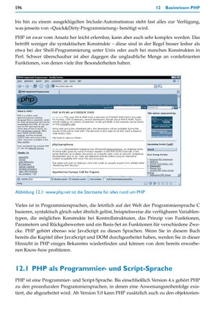 596                                                                    12   Basiswissen PHP


bis hin zu einem ausgeklügelten Include-Automatismus steht fast alles zur Verfügung,
was jenseits von »Quick&Dirty-Programmierung« benötigt wird.

PHP ist zwar vom Ansatz her leicht erlernbar, kann aber auch sehr komplex werden. Das
betrifft weniger die syntaktischen Konstrukte – diese sind in der Regel besser lesbar als
etwa bei der Shell-Programmierung unter Unix oder auch bei manchen Konstrukten in
Perl. Schwer überschaubar ist aber dagegen die unglaubliche Menge an vordefinierten
Funktionen, von denen viele ihre Besonderheiten haben.




Abbildung 12.1: www.php.net ist die Startseite für alles rund um PHP

Vieles ist in Programmiersprachen, die letztlich auf der Welt der Programmiersprache C
basieren, syntaktisch gleich oder ähnlich gelöst, beispielsweise die verfügbaren Variablen-
typen, die möglichen Konstrukte bei Kontrollstrukturen, das Prinzip von Funktionen,
Parametern und Rückgabewerten und ein Basis-Set an Funktionen für verschiedene Zwe-
cke. PHP gehört ebenso wie JavaScript zu diesen Sprachen. Wenn Sie in diesem Buch
bereits die Kapitel über JavaScript und DOM durchgearbeitet haben, werden Sie in dieser
Hinsicht in PHP einiges Bekanntes wiederfinden und können von dem bereits erworbe-
nen Know-how profitieren.



12.1 PHP als Programmier- und Script-Sprache
PHP ist eine Programmier- und Script-Sprache. Bis einschließlich Version 4.x gehört PHP
zu den prozeduralen Programmiersprachen, in denen eine Anweisungsreihenfolge exis-
tiert, die abgearbeitet wird. Ab Version 5.0 kann PHP zusätzlich auch zu den objektorien-
 
