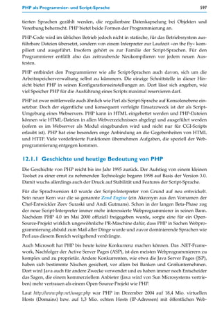 PHP als Programmier- und Script-Sprache                                              597


tierten Sprachen gezählt werden, die regulierbare Datenkapselung bei Objekten und
Vererbung beherrscht. PHP bietet beide Formen der Programmierung an.

PHP-Code wird im üblichen Betrieb jedoch nicht in statische, für das Betriebssystem aus-
führbare Dateien übersetzt, sondern von einem Interpreter zur Laufzeit »on the fly« kom-
piliert und ausgeführt. Insofern gehört es zur Familie der Script-Sprachen. Für den
Programmierer entfällt also das zeitraubende Neukompilieren vor jedem neuen Aus-
testen.

PHP entbindet den Programmierer wie alle Script-Sprachen auch davon, sich um die
Arbeitsspeicherverwaltung selbst zu kümmern. Die einzige Schnittstelle in dieser Hin-
sicht bietet PHP in seinen Konfigurationseinstellungen an. Dort lässt sich angeben, wie
viel Speicher PHP für die Ausführung eines Scripts maximal reservieren darf.

PHP ist zwar mittlerweile auch ähnlich wie Perl als Script-Sprache auf Konsolenebene ein-
setzbar. Doch der eigentliche und konsequent verfolgte Einsatzzweck ist der als Script-
Umgebung eines Webservers. PHP kann in HTML eingebettet werden und PHP-Dateien
können wie HTML-Dateien in allen Webverzeichnissen abgelegt und ausgeführt werden
(sofern es im Webserver als Modul eingebunden wird und nicht nur für CGI-Scripts
erlaubt ist). PHP hat eine besonders enge Anbindung an die Gegebenheiten von HTML
und HTTP. Viele vordefinierte Funktionen übernehmen Aufgaben, die speziell der Web-
programmierung entgegen kommen.


12.1.1 Geschichte und heutige Bedeutung von PHP
Die Geschichte von PHP reicht bis ins Jahr 1995 zurück. Der Aufstieg von einem kleinen
Toolset zu einer ernst zu nehmenden Technologie begann 1998 auf Basis der Version 3.0.
Damit wuchs allerdings auch der Druck auf Stabilität und Features der Script-Sprache.

Für die Sprachversion 4.0 wurde der Script-Interpreter von Grund auf neu entwickelt.
Sein neuer Kern war die so genannte Zend Engine (ein Akronym aus den Vornamen der
Chef-Entwickler Zeev Suraski und Andi Gutmans). Schon in der langen Beta-Phase zog
der neue Script-Interpreter immer mehr interessierte Webprogrammierer in seinen Bann.
Nachdem PHP 4.0 im Mai 2000 offiziell freigegeben wurde, sorgte eine für ein Open-
Source-Projekt wirklich ungewöhnliche PR-Maschine dafür, dass PHP in Sachen Webpro-
grammierung alsbald zum Maß aller Dinge wurde und zuvor dominierende Sprachen wie
Perl aus diesem Bereich weitgehend verdrängte.

Auch Microsoft hat PHP bis heute keine Konkurrenz machen können. Das .NET-Frame-
work, Nachfolger der Active Server Pages (ASP), ist den meisten Webprogrammierern zu
komplex und zu proprietär. Andere Konkurrenten, wie etwa die Java Server Pages (JSP),
haben sich bestimmte Nischen gesichert, vor allem bei Banken und Großunternehmen.
Dort wird Java auch für andere Zwecke verwendet und es haben immer noch Entscheider
das Sagen, die einem kommerziellem Anbieter (Java wird von Sun Microsystems vertrie-
ben) mehr vertrauen als einem Open-Source-Projekt wie PHP.

Laut http://www.php.net/usage.php war PHP im Dezember 2004 auf 18,4 Mio. virtuellen
Hosts (Domains) bzw. auf 1,3 Mio. echten Hosts (IP-Adressen) mit öffentlichen Web-
 
