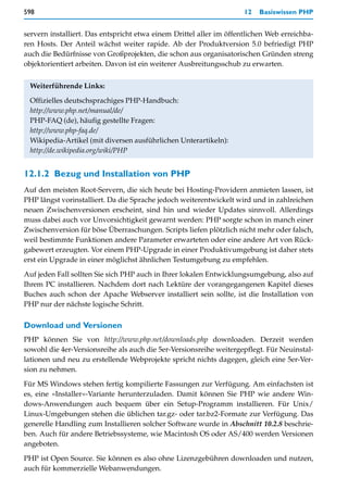 598                                                                  12   Basiswissen PHP


servern installiert. Das entspricht etwa einem Drittel aller im öffentlichen Web erreichba-
ren Hosts. Der Anteil wächst weiter rapide. Ab der Produktversion 5.0 befriedigt PHP
auch die Bedürfnisse von Großprojekten, die schon aus organisatorischen Gründen streng
objektorientiert arbeiten. Davon ist ein weiterer Ausbreitungsschub zu erwarten.


 Weiterführende Links:

 Offizielles deutschsprachiges PHP-Handbuch:
 http://www.php.net/manual/de/
 PHP-FAQ (de), häufig gestellte Fragen:
 http://www.php-faq.de/
 Wikipedia-Artikel (mit diversen ausführlichen Unterartikeln):
 http://de.wikipedia.org/wiki/PHP


12.1.2 Bezug und Installation von PHP
Auf den meisten Root-Servern, die sich heute bei Hosting-Providern anmieten lassen, ist
PHP längst vorinstalliert. Da die Sprache jedoch weiterentwickelt wird und in zahlreichen
neuen Zwischenversionen erscheint, sind hin und wieder Updates sinnvoll. Allerdings
muss dabei auch vor Unvorsichtigkeit gewarnt werden: PHP sorgte schon in manch einer
Zwischenversion für böse Überraschungen. Scripts liefen plötzlich nicht mehr oder falsch,
weil bestimmte Funktionen andere Parameter erwarteten oder eine andere Art von Rück-
gabewert erzeugten. Vor einem PHP-Upgrade in einer Produktivumgebung ist daher stets
erst ein Upgrade in einer möglichst ähnlichen Testumgebung zu empfehlen.

Auf jeden Fall sollten Sie sich PHP auch in Ihrer lokalen Entwicklungsumgebung, also auf
Ihrem PC installieren. Nachdem dort nach Lektüre der vorangegangenen Kapitel dieses
Buches auch schon der Apache Webserver installiert sein sollte, ist die Installation von
PHP nur der nächste logische Schritt.

Download und Versionen
PHP können Sie von http://www.php.net/downloads.php downloaden. Derzeit werden
sowohl die 4er-Versionsreihe als auch die 5er-Versionsreihe weitergepflegt. Für Neuinstal-
lationen und neu zu erstellende Webprojekte spricht nichts dagegen, gleich eine 5er-Ver-
sion zu nehmen.

Für MS Windows stehen fertig kompilierte Fassungen zur Verfügung. Am einfachsten ist
es, eine »Installer«-Variante herunterzuladen. Damit können Sie PHP wie andere Win-
dows-Anwendungen auch bequem über ein Setup-Programm installieren. Für Unix/
Linux-Umgebungen stehen die üblichen tar.gz- oder tar.bz2-Formate zur Verfügung. Das
generelle Handling zum Installieren solcher Software wurde in Abschnitt 10.2.8 beschrie-
ben. Auch für andere Betriebssysteme, wie Macintosh OS oder AS/400 werden Versionen
angeboten.

PHP ist Open Source. Sie können es also ohne Lizenzgebühren downloaden und nutzen,
auch für kommerzielle Webanwendungen.
 