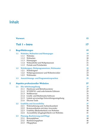Inhalt


    Vorwort                                                   15


    Teil 1 – Intro                                            17

1   Begriffsklärungen                                         19
    1.1   Websites, Webseiten und Homepages                   19
          1.1.1 Websites                                      19
          1.1.2 Webseiten                                     20
          1.1.3 Homepages                                     21
          1.1.4 Webauftritte und Webpräsenzen                 21
          1.1.5 Portale und Portalseiten                      21
    1.2   Webdesigner, Webprogrammierer, Webmaster            22
          1.2.1 Webdesigner                                   22
          1.2.2 Webprogrammierer und Webentwickler            23
          1.2.3 Webmaster                                     24
    1.3   Auszeichnungs- und Programmiersprachen              25

2   Aspekte professioneller Websites                          27
    2.1   Die Arbeitsumgebung                                 27
          2.1.1 Hardware und Betriebssysteme                  27
          2.1.2 WYSIWYG- und code-basierte Editoren           29
          2.1.3 Webbrowser                                    31
          2.1.4 Grafik- und Multimedia-Software               33
          2.1.5 Lokale serverseitige Entwicklungsumgebung     35
          2.1.6 Diverse Tools                                 36
    2.2   Usability und Accessibility                         37
          2.2.1 Wahrnehmung und Aufmerksamkeit                38
          2.2.2 Kommunikation mit dem Anwender                39
          2.2.3 Usability (Bedienbarkeit) von Websites        40
          2.2.4 Accessibility (Zugänglichkeit) von Websites   41
    2.3   Planung, Realisierung und Pflege                    44
          2.3.1 Konzeptphase                                  44
          2.3.2 Realisierungsphase                            46
          2.3.3 Pflegephase                                   47
 