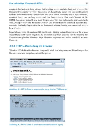 Eine vollständige Webseite mit HTML                                                   59


markiert durch den Anfang mit der Zeichenfolge <html> und das Ende mit </html>. Die
Dokumenttypangabe vor <html> lassen wir an dieser Stelle außen vor. Das html-Element
schließt zwei bedeutende Elemente ein. Das erste dieser Elemente ist das head-Element,
markiert durch den Anfang <head> und das Ende </head>. Das head-Element ist für
HTML-Kopfdaten gedacht, wie zum Beispiel den Titel des Dokuments, markiert durch
den Anfang <title> und das Ende </title>. Das zweite Element innerhalb des html-Ele-
ments ist das body-Element für die im Browser sichtbaren Inhalte, markiert durch <body>
bzw. </body>.

Innerhalb des body-Elements enthält das Beispiel-Listing weitere Elemente, auf die wir an
dieser Stelle nicht weiter eingehen. Zu erkennen ist jedoch, dass die Verschachtelung der
Elemente den gleichen Gesetzen folgt: Elemente beginnen und enden innerhalb anderer
Elemente.


4.2.2 HTML-Darstellung im Browser
Wie eine HTML-Datei im Browser dargestellt wird, das hängt von den Einstellungen des
Browsers und von Umgebungseinstellungen ab.




Abbildung 4.1: HTML-Datei in einem modernen grafischen Webbrowser




Abbildung 4.2: HTML-Datei in einem textbasierten Browser (Lynx)
 