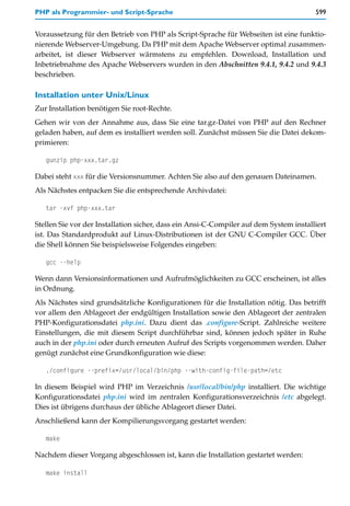 PHP als Programmier- und Script-Sprache                                                 599


Voraussetzung für den Betrieb von PHP als Script-Sprache für Webseiten ist eine funktio-
nierende Webserver-Umgebung. Da PHP mit dem Apache Webserver optimal zusammen-
arbeitet, ist dieser Webserver wärmstens zu empfehlen. Download, Installation und
Inbetriebnahme des Apache Webservers wurden in den Abschnitten 9.4.1, 9.4.2 und 9.4.3
beschrieben.

Installation unter Unix/Linux
Zur Installation benötigen Sie root-Rechte.
Gehen wir von der Annahme aus, dass Sie eine tar.gz-Datei von PHP auf den Rechner
geladen haben, auf dem es installiert werden soll. Zunächst müssen Sie die Datei dekom-
primieren:

   gunzip php-xxx.tar.gz

Dabei steht xxx für die Versionsnummer. Achten Sie also auf den genauen Dateinamen.
Als Nächstes entpacken Sie die entsprechende Archivdatei:

   tar -xvf php-xxx.tar

Stellen Sie vor der Installation sicher, dass ein Ansi-C-Compiler auf dem System installiert
ist. Das Standardprodukt auf Linux-Distributionen ist der GNU C-Compiler GCC. Über
die Shell können Sie beispielsweise Folgendes eingeben:

   gcc --help

Wenn dann Versionsinformationen und Aufrufmöglichkeiten zu GCC erscheinen, ist alles
in Ordnung.
Als Nächstes sind grundsätzliche Konfigurationen für die Installation nötig. Das betrifft
vor allem den Ablageort der endgültigen Installation sowie den Ablageort der zentralen
PHP-Konfigurationsdatei php.ini. Dazu dient das .configure-Script. Zahlreiche weitere
Einstellungen, die mit diesem Script durchführbar sind, können jedoch später in Ruhe
auch in der php.ini oder durch erneuten Aufruf des Scripts vorgenommen werden. Daher
genügt zunächst eine Grundkonfiguration wie diese:

   ./configure --prefix=/usr/local/bin/php --with-config-file-path=/etc

In diesem Beispiel wird PHP im Verzeichnis /usr/local/bin/php installiert. Die wichtige
Konfigurationsdatei php.ini wird im zentralen Konfigurationsverzeichnis /etc abgelegt.
Dies ist übrigens durchaus der übliche Ablageort dieser Datei.
Anschließend kann der Kompilierungsvorgang gestartet werden:

   make

Nachdem dieser Vorgang abgeschlossen ist, kann die Installation gestartet werden:

   make install
 
