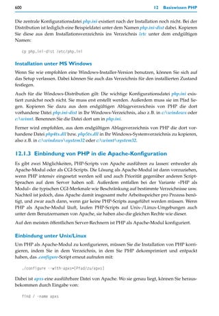 600                                                                  12   Basiswissen PHP


Die zentrale Konfigurationsdatei php.ini existiert nach der Installation noch nicht. Bei der
Distribution ist lediglich eine Beispieldatei unter dem Namen php.ini-dist dabei. Kopieren
Sie diese aus dem Installationsverzeichnis ins Verzeichnis /etc unter dem endgültigen
Namen:

      cp php.ini-dist /etc/php.ini

Installation unter MS Windows
Wenn Sie wie empfohlen eine Windows-Installer-Version benutzen, können Sie sich auf
das Setup verlassen. Dabei können Sie auch das Verzeichnis für den installierten Zustand
festlegen.
Auch für die Windows-Distribution gilt: Die wichtige Konfigurationsdatei php.ini exis-
tiert zunächst noch nicht. Sie muss erst erstellt werden. Außerdem muss sie im Pfad lie-
gen. Kopieren Sie dazu aus dem endgültigen Ablageverzeichnis von PHP die dort
vorhandene Datei php.ini-dist in Ihr Windows-Verzeichnis, also z.B. in c:windows oder
c:winnt. Benennen Sie die Datei dort um in php.ini.
Ferner wird empfohlen, aus dem endgültigen Ablageverzeichnis von PHP die dort vor-
handene Datei php4ts.dll bzw. php5ts.dll in Ihr Windows-Systemverzeichnis zu kopieren,
also z.B. in c:windowssystem32 oder c:winntsystem32.

12.1.3 Einbindung von PHP in die Apache-Konfiguration
Es gibt zwei Möglichkeiten, PHP-Scripts von Apache ausführen zu lassen: entweder als
Apache-Modul oder als CGI-Scripts. Die Lösung als Apache-Modul ist dann vorzuziehen,
wenn PHP intensiv eingesetzt werden soll und auch Priorität gegenüber anderen Script-
Sprachen auf dem Server haben soll. Außerdem entfallen bei der Variante »PHP als
Modul« die typischen CGI-Merkmale wie Beschränkung auf bestimmte Verzeichnisse usw.
Nachteil ist jedoch, dass Apache damit insgesamt mehr Arbeitsspeicher pro Prozess benö-
tigt, und zwar auch dann, wenn gar keine PHP-Scripts ausgeführt werden müssen. Wenn
PHP als Apache-Modul läuft, laufen PHP-Scripts auf Unix-/Linux-Umgebungen auch
unter dem Benutzernamen von Apache, sie haben also die gleichen Rechte wie dieser.
Auf den meisten öffentlichen Server-Rechnern ist PHP als Apache-Modul konfiguriert.

Einbindung unter Unix/Linux
Um PHP als Apache-Modul zu konfigurieren, müssen Sie die Installation von PHP korri-
gieren, indem Sie in dem Verzeichnis, in dem Sie PHP dekomprimiert und entpackt
haben, das .configure-Script erneut aufrufen mit:

      ./configure --with-apxs=[Pfad/zu/apxs]

Dabei ist apxs eine ausführbare Datei von Apache. Wo sie genau liegt, können Sie heraus-
bekommen durch Eingabe von:

      find / -name apxs
 