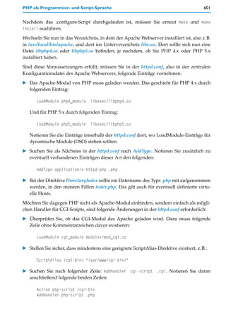 PHP als Programmier- und Script-Sprache                                                   601


Nachdem das .configure-Script durchgelaufen ist, müssen Sie erneut make und make
install ausführen.

Wechseln Sie nun in das Verzeichnis, in dem der Apache Webserver installiert ist, also z.B.
in /usr/local/bin/apache, und dort ins Unterverzeichnis libexec. Dort sollte sich nun eine
Datei libphp4.so oder libphp5.so befinden, je nachdem, ob Sie PHP 4.x oder PHP 5.x
installiert haben.

Sind diese Voraussetzungen erfüllt, müssen Sie in der httpd.conf, also in der zentralen
Konfigurationsdatei des Apache Webservers, folgende Einträge vornehmen:

   Das Apache-Modul von PHP muss geladen werden. Das geschieht für PHP 4.x durch
   folgenden Eintrag:

      LoadModule php4_module     libexec/libphp4.so

   Und für PHP 5.x durch folgenden Eintrag:

      LoadModule php5_module     libexec/libphp5.so

   Notieren Sie die Einträge innerhalb der httpd.conf dort, wo LoadModule-Einträge für
   dynamische Module (DSO) stehen sollten.

   Suchen Sie als Nächstes in der httpd.conf nach AddType. Notieren Sie zusätzlich zu
   eventuell vorhandenen Einträgen dieser Art den folgenden:

      AddType application/x-httpd-php .php

   Bei der Direktive DirectoryIndex sollte ein Dateiname des Typs .php mit aufgenommen
   werden, in den meisten Fällen index.php. Das gilt auch für eventuell definierte virtu-
   elle Hosts.
Möchten Sie dagegen PHP nicht als Apache-Modul einbinden, sondern einfach als mögli-
chen Handler für CGI-Scripts, sind folgende Änderungen in der httpd.conf erforderlich:

   Überprüfen Sie, ob das CGI-Modul des Apache geladen wird. Dazu muss folgende
   Zeile ohne Kommentarzeichen davor existieren:

      LoadModule cgi_module modules/mod_cgi.so

   Stellen Sie sicher, dass mindestens eine geeignete ScriptAlias-Direktive existiert, z.B.:

      ScriptAlias /cgi-bin/ "/var/www/cgi-bin/"

   Suchen Sie nach folgender Zeile: AddHandler cgi-script .cgi. Notieren Sie daran
   anschließend folgende beiden Zeilen:

      Action php-script /cgi-bin
      AddHandler php-script .php
 