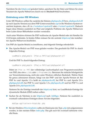 602                                                                  12   Basiswissen PHP


Nachdem Sie die httpd.conf geändert haben, speichern Sie die Datei und führen Sie einen
Neustart des Apache Webservers durch wie in Abschnitt 9.4.2 beschrieben.

Einbindung unter MS Windows
Unter MS Windows sollten Sie zunächst die Dateien php4apache.dll bzw. php4apache2.dll
(je nach Apache-Version) aus dem PHP-Unterverzeichnis sapi in Ihr Windows-Systemver-
zeichnis kopieren, also z.B. in c:windowssystem32 oder c:winntsystem32. Dadurch
liegen diese Dateien zusätzlich im Pfad und mögliche Probleme des Apache Webservers
beim Laden dieser Bibliotheken werden vermieden.

Auch unter Windows können Sie PHP wahlweise als Apache-Modul oder als Handler für
CGI-Scripts einbinden. In beiden Fällen müssen Sie die zentrale httpd.conf des installier-
ten Apache Webservers bearbeiten.

Um PHP als Apache-Modul zu installieren, sind folgende Einträge erforderlich:

   Das Apache-Modul von PHP muss geladen werden. Das geschieht für PHP 4.x durch
   folgenden Eintrag:

         LoadModule php4_module [Pfad zu PHP]/sapi/php4apache*.dll

      Und für PHP 5.x durch folgenden Eintrag:

         LoadModule php5_module [Pfad zu PHP]/sapi/php5apache*.dll

      Dabei ist [Pfad zu PHP] der vollständige Laufwerkspfad zum Programmverzeichnis
      von PHP, also etwa c:/php oder c:/Programme/php. Benutzen Sie einfache Schrägstriche
      zur Verzeichnistrennung, nicht den unter Windows üblichen Backslash. Welche Datei
      Sie genau adressieren müssen, hängt von der PHP- und der Apache-Version ab. Bei
      PHP 4.x und Apache 1.3.x heißt sie php4apache.dll, bei PHP 4.x und Apache 2.0.x
      php4apache2.dll, bei PHP 5.x und Apache 1.3.x php5apache.dll und bei PHP 5.x und
      Apache 2.0.x php5apache2.dll.
      Notieren Sie die Einträge innerhalb der httpd.conf dort, wo LoadModule-Einträge für
      dynamische Module (DSO) stehen sollten.

   Suchen Sie als Nächstes in der httpd.conf nach AddType. Notieren Sie zusätzlich zu
   eventuell vorhandenen Einträgen dieser Art den folgenden:

         AddType application/x-httpd-php .php

   Bei der Direktive DirectoryIndex sollte ein Dateiname des Typs .php mit aufgenommen
   werden, in den meisten Fällen index.php. Das gilt auch für eventuell definierte virtu-
   elle Hosts.
 