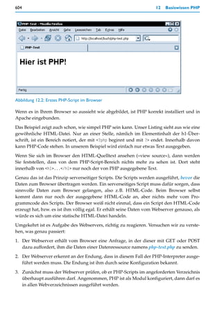 604                                                                 12   Basiswissen PHP




Abbildung 12.2: Erstes PHP-Script im Browser

Wenn es in Ihrem Browser so aussieht wie abgebildet, ist PHP korrekt installiert und in
Apache eingebunden.

Das Beispiel zeigt auch schon, wie simpel PHP sein kann. Unser Listing sieht aus wie eine
gewöhnliche HTML-Datei. Nur an einer Stelle, nämlich im Elementinhalt der h1-Über-
schrift, ist ein Bereich notiert, der mit <?php beginnt und mit ?> endet. Innerhalb davon
kann PHP-Code stehen. In unserem Beispiel wird einfach nur etwas Text ausgegeben.

Wenn Sie sich im Browser den HTML-Quelltext ansehen (»view source«), dann werden
Sie feststellen, dass von dem PHP-Script-Bereich nichts mehr zu sehen ist. Dort steht
innerhalb von <h1>...</h1> nur noch der von PHP ausgegebene Text.

Genau das ist das Prinzip serverseitiger Scripts. Die Scripts werden ausgeführt, bevor die
Daten zum Browser übertragen werden. Ein serverseitiges Script muss dafür sorgen, dass
sinnvolle Daten zum Browser gelangen, also z.B. HTML-Code. Beim Browser selbst
kommt dann nur noch der ausgegebene HTML-Code an, aber nichts mehr vom Pro-
grammcode des Scripts. Der Browser weiß nicht einmal, dass ein Script den HTML-Code
erzeugt hat, bzw. es ist ihm völlig egal. Er erhält seine Daten vom Webserver genauso, als
würde es sich um eine statische HTML-Datei handeln.
Umgekehrt ist es Aufgabe des Webservers, richtig zu reagieren. Versuchen wir zu verste-
hen, was genau passiert:

1. Der Webserver erhält vom Browser eine Anfrage, in der dieser mit GET oder POST
   dazu auffordert, ihm die Daten einer Datenressource namens php-test.php zu senden.

2. Der Webserver erkennt an der Endung, dass in diesem Fall der PHP-Interpreter ausge-
   führt werden muss. Die Endung ist ihm durch seine Konfiguration bekannt.

3. Zunächst muss der Webserver prüfen, ob er PHP-Scripts im angeforderten Verzeichnis
   überhaupt ausführen darf. Angenommen, PHP ist als Modul konfiguriert, dann darf es
   in allen Webverzeichnissen ausgeführt werden.
 