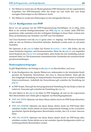 PHP als Programmier- und Script-Sprache                                               605


4. Der Webserver startet den als Modul geladenen PHP-Interpreter mit der angeforderten
   Scriptdatei. Der PHP-Interpreter führt das Script aus und reicht den vom Script
   erzeugten Datenoutput an den Webserver durch.

5. Der Webserver sendet den Datenoutput an den anfragenden Browser.


12.1.4 Konfiguration von PHP
Bevor wir uns genauer mit der PHP-Programmierung beschäftigen, ist es nötig, einen
Blick in die zentrale Konfigurationsdatei von PHP, php.ini, zu werfen. Jeder PHP-Pro-
grammierer sollte zumindest mit den wichtigsten Einträgen in dieser Datei vertraut sein.
Denn sie beeinflussen das Verhalten von PHP zum Teil erheblich.

Auf Linux-Systemen wird die php.ini gerne unter /etc abgelegt. Auf Windows-Systemen
sollte sie sich im Windows-Verzeichnis befinden. Bearbeitet werden kann sie mit jedem
Texteditor.

Die Optionen in der php.ini haben das Format Bezeichner = Wert. Alle Zeilen, die mit
einem Semikolon beginnen, sind Kommentarzeilen. Wenn Sie die php.ini wie empfohlen
durch Kopieren der php.ini-dist erzeugt haben, dann finden Sie eine reichhaltig auskom-
mentierte Datei vor. Die Kommentare unterstützen beim Verständnis der einzelnen Konfi-
gurationseinstellungen.

Änderungsberechtigungen
Es gibt Möglichkeiten, die Einträge in der php.ini zu überschreiben, und zwar:

   In der Konfiguration des Apache Webservers, insbesondere in der dezentralen Konfi-
   guration für bestimmte Verzeichnisse, also etwa in .htaccess-Dateien. Dann gilt die
   dort festgelegte Einstellung im entsprechenden Verzeichnis und in seinen eventuellen
   Unterverzeichnissen. Außerhalb des Verzeichnisses gilt weiterhin die Einstellung der
   php.ini.

   In PHP-Scripts. Dann gilt die dort programmierte Einstellung für das Script, in dem sie
   notiert ist. Ansonsten gilt weiterhin die Einstellung der php.ini.
Für jede Option in der php.ini ist daher in PHP festgelegt, ob und wo der zugewiesene
Wert überschreiben darf. Dafür gibt es folgende vier Berechtigungsklassen:

   PHP_INI_USER: Optionen mit dieser Klasse dürfen durch ein PHP-Script überschrie-
   ben werden.

   PHP_INI_PERDIR: Optionen mit dieser Klasse dürfen durch ein PHP-Script über-
   schrieben werden. Ferner dürfen sie durch entsprechende Einträge in der verzeichnis-
   spezifischen Apache-Konfiguration überschrieben werden, also z.B. in einer .htaccess-
   Datei.

   PHP_INI_SYSTEM: Optionen mit dieser Klasse dürfen durch ein PHP-Script über-
   schrieben werden. Ferner dürfen sie in der zentralen Apache-Konfiguration (nicht ver-
   zeichnisspezifisch) überschrieben werden.
 