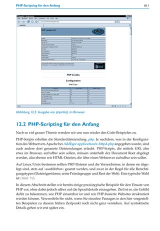 PHP-Scripting für den Anfang                                                           611




Abbildung 12.3: Ausgabe von phpinfo() im Browser


12.2 PHP-Scripting für den Anfang
Nach so viel grauer Theorie wenden wir uns nun wieder den Code-Beispielen zu.
PHP-Scripts erhalten die Standarddateiendung .php. Je nachdem, was in der Konfigura-
tion des Webservers Apache bei AddType application/x-httpd-php angegeben wurde, sind
auch andere dort genannte Dateiendungen erlaubt. PHP-Scripts, die mittels URI, also
etwa im Browser, aufrufbar sein sollen, müssen unterhalb der Document Root abgelegt
werden, also ebenso wie HTML-Dateien, die über einen Webserver aufrufbar sein sollen.

Auf Linux/Unix-Systemen sollten PHP-Dateien und die Verzeichnisse, in denen sie abge-
legt sind, stets auf »ausführbar« gesetzt werden, und zwar in der Regel für alle Berechti-
gungstypen (Dateieigentümer, seine Primärgruppe und Rest der Welt). Eine typische Wahl
ist chmod 755.

In diesem Abschnitt stellen wir bereits einige praxistypische Beispiele für den Einsatz von
PHP vor, ohne dabei jedoch näher auf die Sprachdetails einzugehen. Ziel ist es, ein Gefühl
dafür zu bekommen, wie PHP einsetzbar ist und wie PHP-basierte Websites strukturiert
werden können. Verzweifeln Sie nicht, wenn Sie einzelne Passagen in den hier vorgestell-
ten Beispielen zu diesem frühen Zeitpunkt noch nicht ganz verstehen. Auf syntaktische
Details gehen wir erst später ein.
 