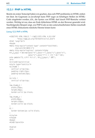 612                                                                  12   Basiswissen PHP


12.2.1 PHP in HTML
Bereits im ersten Testscript haben wir gesehen, dass sich PHP problemlos in HTML einbet-
ten lässt. Im Gegensatz zu JavaScript kann PHP sogar an beliebigen Stellen im HTML-
Code eingebettet werden, d.h., die Syntax von HTML darf durch PHP-Bereiche verletzt
werden. Wichtig ist nur, dass am Ende fehlerfreies HTML an den Browser gesendet wird.
Nachfolgendes Beispiel zeigt, wie PHP-Code an den unterschiedlichsten Stellen innerhalb
eines HTML-Dokuments nützliche Dienste leisten kann:

Listing 12.2: PHP in HTML

      <!DOCTYPE HTML PUBLIC "-//W3C//DTD HTML 4.01//EN"
               "http://www.w3.org/TR/html4/strict.dtd">
      <html lang="de">
      <head>
      <meta http-equiv="content-type" content="text/html;
             charset=ISO-8859-1">
      <meta http-equiv="expires" content="<?php
      $in_3_days = mktime(date("h"),date("i"),date("s"),date("n"),
                           date("j"),date("Y")) + (72 * 60 * 60);
      echo gmdate("D, d M Y H:i:s", $in_3_days)," GMT";
      ?>">
      <title>Bilder</title>
      <style type="text/css">
      td.thumb {
        vertical-align:top;
        padding-right:15px;
        padding-bottom:10px;
      }
      td.info {
        vertical-align:top;
      }
      img.thumb_h {
        width:120px;
        height:96px;
        border:solid 1px black;
      }
      img.thumb_v {
        width:96px;
        height:120px;
        border:solid 1px black;
      }
      h1 {
        border-bottom:1px solid black;
      }
      </style>
      </head>
      <body>
      <h1>Bilder</h1>

      <table>
      <tr>
 