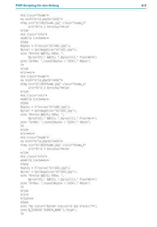 PHP-Scripting für den Anfang                            613


   <td class="thumb">
   <a href="bild.php?bild=01">
   <img src="bild01thumb.jpg" class="thumb_h"
         alt="Bild 1 Vorschau"></a>
   </td>
   <td class="info">
   <b>Bild 1:</b><br>
   <?php
   $bytes = filesize("bild01.jpg");
   $pixel = GetImageSize("bild01.jpg");
   echo "Breite × Höhe: ",
         $pixel[0]," × ",$pixel[1]," Pixel<br>";
   echo "Größe: ",round($bytes / 1024)," KByte";
   ?>
   </td>
   </tr><tr>
   <td class="thumb">
   <a href="bild.php?bild=02">
   <img src="bild02thumb.jpg" class="thumb_v"
         alt="Bild 2 Vorschau"></a>
   </td>
   <td class="info">
   <b>Bild 2:</b><br>
   <?php
   $bytes = filesize("bild02.jpg");
   $pixel = GetImageSize("bild02.jpg");
   echo "Breite × Höhe: ",
         $pixel[0]," × ",$pixel[1]," Pixel<br>";
   echo "Größe: ",round($bytes / 1024)," KByte";
   ?>
   </td>
   </tr><tr>
   <td class="thumb">
   <a href="bild.php?bild=03">
   <img src="bild03thumb.jpg" class="thumb_h"
         alt="Bild 3 Vorschau"></a>
   </td>
   <td class="info">
   <b>Bild 3:</b><br>
   <?php
   $bytes = filesize("bild03.jpg");
   $pixel = GetImageSize("bild03.jpg");
   echo "Breite × Höhe: ",
         $pixel[0]," × ",$pixel[1]," Pixel<br>";
   echo "Größe: ",round($bytes / 1024)," KByte";
   ?>
   </td>
   </tr>
   </table>
   <?php
   echo "<p style="border-top:solid 1px black;">";
   echo $_SERVER['SERVER_NAME'],"</p>";
   ?>
 